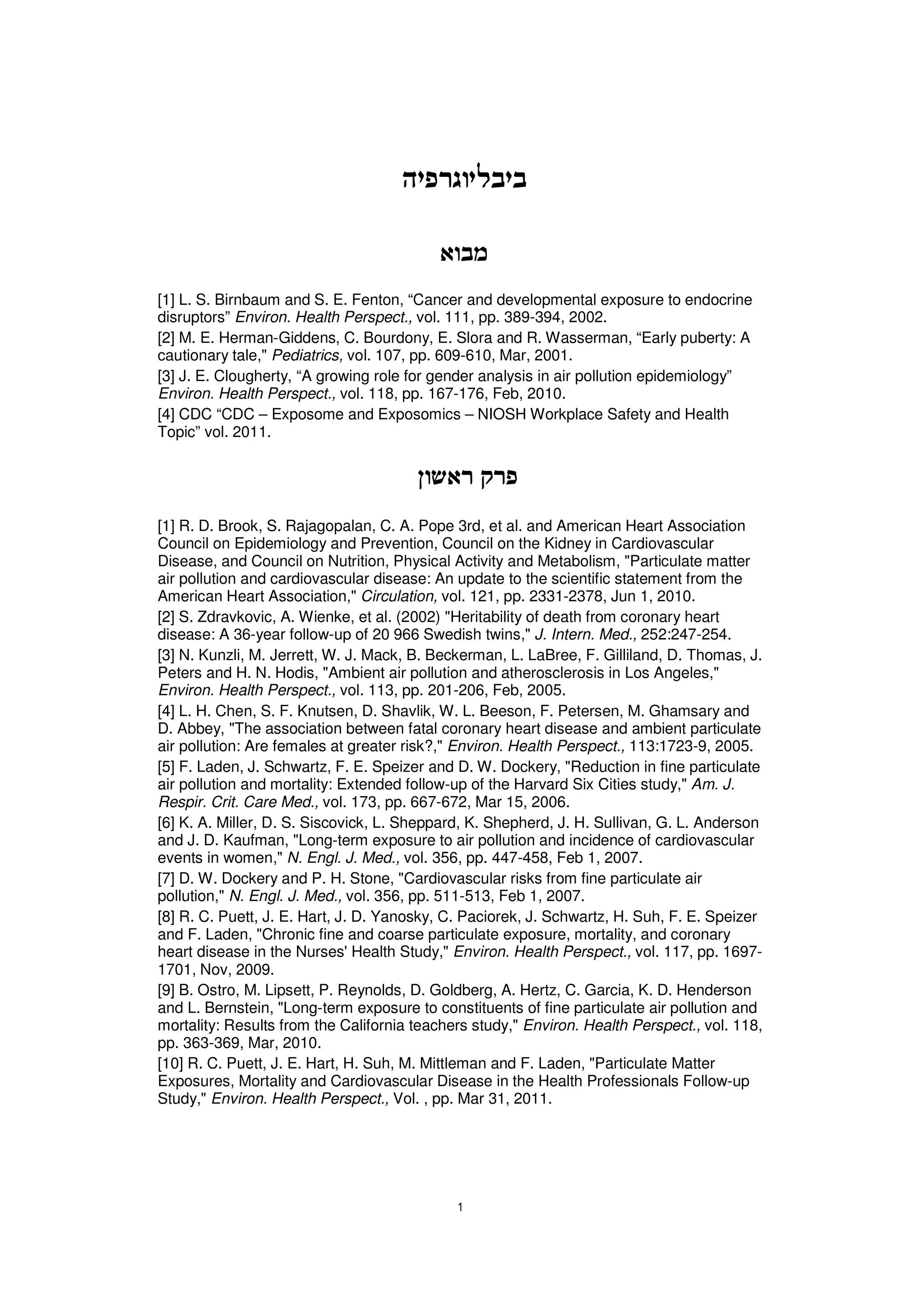 [1] L. S. Birnbaum and S. E. Fenton, “Cancer and developmental exposure to endocrine
disruptors” Environ. Health Perspect., vol. 111, pp. 389-394, 2002.
[2] M. E. Herman-Giddens, C. Bourdony, E. Slora and R. Wasserman, “Early puberty: A
cautionary tale," Pediatrics, vol. 107, pp. 609-610, Mar, 2001.
[3] J. E. Clougherty, “A growing role for gender analysis in air pollution epidemiology”
Environ. Health Perspect., vol. 118, pp. 167-176, Feb, 2010.
[4] CDC “CDC – Exposome and Exposomics – NIOSH Workplace Safety and Health
Topic” vol. 2011.




[1] R. D. Brook, S. Rajagopalan, C. A. Pope 3rd, et al. and American Heart Association
Council on Epidemiology and Prevention, Council on the Kidney in Cardiovascular
Disease, and Council on Nutrition, Physical Activity and Metabolism, "Particulate matter
air pollution and cardiovascular disease: An update to the scientific statement from the
American Heart Association," Circulation, vol. 121, pp. 2331-2378, Jun 1, 2010.
[2] S. Zdravkovic, A. Wienke, et al. (2002) "Heritability of death from coronary heart
disease: A 36-year follow-up of 20 966 Swedish twins," J. Intern. Med., 252:247-254.
[3] N. Kunzli, M. Jerrett, W. J. Mack, B. Beckerman, L. LaBree, F. Gilliland, D. Thomas, J.
Peters and H. N. Hodis, "Ambient air pollution and atherosclerosis in Los Angeles,"
Environ. Health Perspect., vol. 113, pp. 201-206, Feb, 2005.
[4] L. H. Chen, S. F. Knutsen, D. Shavlik, W. L. Beeson, F. Petersen, M. Ghamsary and
D. Abbey, "The association between fatal coronary heart disease and ambient particulate
air pollution: Are females at greater risk?," Environ. Health Perspect., 113:1723-9, 2005.
[5] F. Laden, J. Schwartz, F. E. Speizer and D. W. Dockery, "Reduction in fine particulate
air pollution and mortality: Extended follow-up of the Harvard Six Cities study," Am. J.
Respir. Crit. Care Med., vol. 173, pp. 667-672, Mar 15, 2006.
[6] K. A. Miller, D. S. Siscovick, L. Sheppard, K. Shepherd, J. H. Sullivan, G. L. Anderson
and J. D. Kaufman, "Long-term exposure to air pollution and incidence of cardiovascular
events in women," N. Engl. J. Med., vol. 356, pp. 447-458, Feb 1, 2007.
[7] D. W. Dockery and P. H. Stone, "Cardiovascular risks from fine particulate air
pollution," N. Engl. J. Med., vol. 356, pp. 511-513, Feb 1, 2007.
[8] R. C. Puett, J. E. Hart, J. D. Yanosky, C. Paciorek, J. Schwartz, H. Suh, F. E. Speizer
and F. Laden, "Chronic fine and coarse particulate exposure, mortality, and coronary
heart disease in the Nurses' Health Study," Environ. Health Perspect., vol. 117, pp. 1697-
1701, Nov, 2009.
[9] B. Ostro, M. Lipsett, P. Reynolds, D. Goldberg, A. Hertz, C. Garcia, K. D. Henderson
and L. Bernstein, "Long-term exposure to constituents of fine particulate air pollution and
mortality: Results from the California teachers study," Environ. Health Perspect., vol. 118,
pp. 363-369, Mar, 2010.
[10] R. C. Puett, J. E. Hart, H. Suh, M. Mittleman and F. Laden, "Particulate Matter
Exposures, Mortality and Cardiovascular Disease in the Health Professionals Follow-up
Study," Environ. Health Perspect., Vol. , pp. Mar 31, 2011.
 