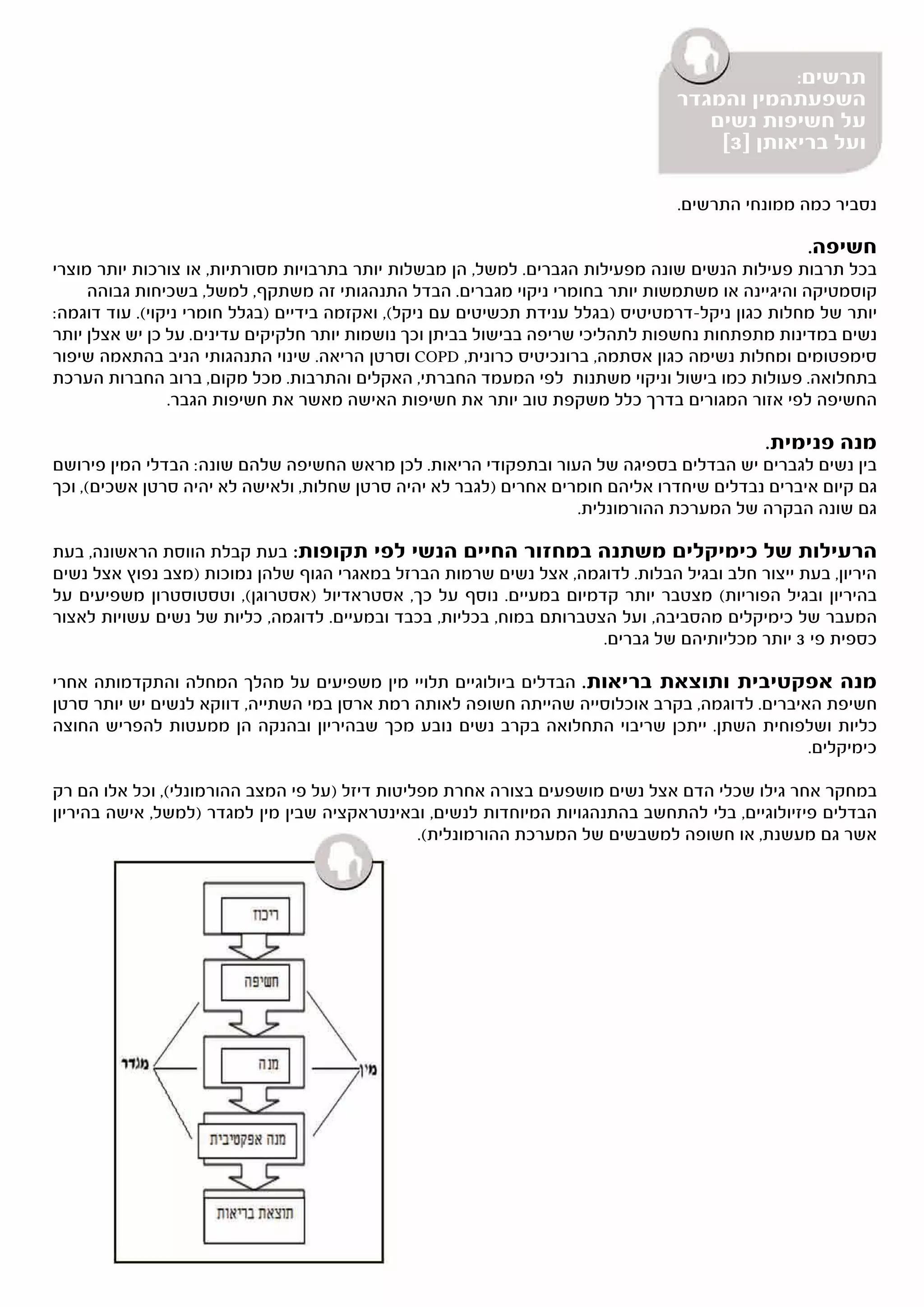 ‫תרשים:‬
                                                                                 ‫השפעתהמין והמגדר‬
                                                                                    ‫על חשיפות נשים‬
                                                                                     ‫ועל בריאותן ]3[‬

                                                                                 ‫נסביר כמה ממונחי התרשים.‬

                                                                                                  ‫חשיפה.‬
‫בכל תרבות פעילות הנשים שונה מפעילות הגברים. למשל, הן מבשלות יותר בתרבויות מסורתיות, או צורכות יותר מוצרי‬
     ‫קוסמטיקה והיגיינה או משתמשות יותר בחומרי ניקוי מגברים. הבדל התנהגותי זה משתקף, למשל, בשכיחות גבוהה‬
‫יותר של מחלות כגון ניקל-דרמטיטיס )בגלל ענידת תכשיטים עם ניקל(, ואקזמה בידיים )בגלל חומרי ניקוי(. עוד דוגמה:‬
‫נשים במדינות מתפתחות נחשפות לתהליכי שריפה בבישול בביתן וכך נושמות יותר חלקיקים עדינים. על כן יש אצלן יותר‬
‫סימפטומים ומחלות נשימה כגון אסתמה, ברונכיטיס כרונית, ‪ COPD‬וסרטן הריאה. שינוי התנהגותי הניב בהתאמה שיפור‬
‫בתחלואה. פעולות כמו בישול וניקוי משתנות לפי המעמד החברתי, האקלים והתרבות. מכל מקום, ברוב החברות הערכת‬
                ‫החשיפה לפי אזור המגורים בדרך כלל משקפת טוב יותר את חשיפות האישה מאשר את חשיפות הגבר.‬

                                                                                            ‫מנה פנימית.‬
‫בין נשים לגברים יש הבדלים בספיגה של העור ובתפקודי הריאות. לכן מראש החשיפה שלהם שונה: הבדלי המין פירושם‬
‫גם קיום איברים נבדלים שיחדרו אליהם חומרים אחרים )לגבר לא יהיה סרטן שחלות, ולאישה לא יהיה סרטן אשכים(, וכך‬
                                                                   ‫גם שונה הבקרה של המערכת ההורמונלית.‬

‫הרעילות של כימיקלים משתנה במחזור החיים הנשי לפי תקופות: בעת קבלת הווסת הראשונה, בעת‬
‫היריון, בעת ייצור חלב ובגיל הבלות. לדוגמה, אצל נשים שרמות הברזל במאגרי הגוף שלהן נמוכות )מצב נפוץ אצל נשים‬
‫בהיריון ובגיל הפוריות( מצטבר יותר קדמיום במעיים. נוסף על כך, אסטראדיול )אסטרוגן(, וטסטוסטרון משפיעים על‬
‫המעבר של כימיקלים מהסביבה, ועל הצטברותם במוח, בכליות, בכבד ובמעיים. לדוגמה, כליות של נשים עשויות לאצור‬
                                                                      ‫כספית פי 3 יותר מכליותיהם של גברים.‬

‫מנה אפקטיבית ותוצאת בריאות. הבדלים ביולוגיים תלויי מין משפיעים על מהלך המחלה והתקדמותה אחרי‬
‫חשיפת האיברים. לדוגמה, בקרב אוכלוסייה שהייתה חשופה לאותה רמת ארסן במי השתייה, דווקא לנשים יש יותר סרטן‬
‫כליות ושלפוחית השתן. ייתכן שריבוי התחלואה בקרב נשים נובע מכך שבהיריון ובהנקה הן ממעטות להפריש החוצה‬
                                                                                               ‫כימיקלים.‬

‫במחקר אחר גילו שכלי הדם אצל נשים מושפעים בצורה אחרת מפליטות דיזל )על פי המצב ההורמונלי(, וכל אלו הם רק‬
‫הבדלים פיזיולוגיים, בלי להתחשב בהתנהגויות המיוחדות לנשים, ובאינטראקציה שבין מין למגדר )למשל, אישה בהיריון‬
                                                ‫אשר גם מעשנת, או חשופה למשבשים של המערכת ההורמונלית(.‬
 