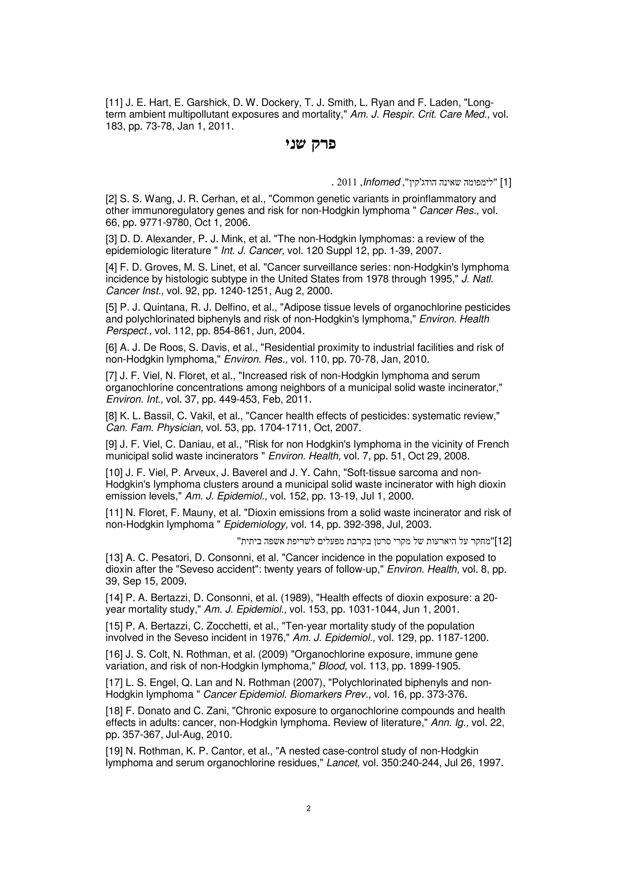 [11] J. E. Hart, E. Garshick, D. W. Dockery, T. J. Smith, L. Ryan and F. Laden, "Long-
term ambient multipollutant exposures and mortality," Am. J. Respir. Crit. Care Med., vol.
183, pp. 73-78, Jan 1, 2011.




                                                      .      Infomed       '                    [1]
[2] S. S. Wang, J. R. Cerhan, et al., "Common genetic variants in proinflammatory and
other immunoregulatory genes and risk for non-Hodgkin lymphoma " Cancer Res., vol.
66, pp. 9771-9780, Oct 1, 2006.
[3] D. D. Alexander, P. J. Mink, et al. "The non-Hodgkin lymphomas: a review of the
epidemiologic literature " Int. J. Cancer, vol. 120 Suppl 12, pp. 1-39, 2007.
[4] F. D. Groves, M. S. Linet, et al. "Cancer surveillance series: non-Hodgkin's lymphoma
incidence by histologic subtype in the United States from 1978 through 1995," J. Natl.
Cancer Inst., vol. 92, pp. 1240-1251, Aug 2, 2000.
[5] P. J. Quintana, R. J. Delfino, et al., "Adipose tissue levels of organochlorine pesticides
and polychlorinated biphenyls and risk of non-Hodgkin's lymphoma," Environ. Health
Perspect., vol. 112, pp. 854-861, Jun, 2004.
[6] A. J. De Roos, S. Davis, et al., "Residential proximity to industrial facilities and risk of
non-Hodgkin lymphoma," Environ. Res., vol. 110, pp. 70-78, Jan, 2010.
[7] J. F. Viel, N. Floret, et al., "Increased risk of non-Hodgkin lymphoma and serum
organochlorine concentrations among neighbors of a municipal solid waste incinerator,"
Environ. Int., vol. 37, pp. 449-453, Feb, 2011.
[8] K. L. Bassil, C. Vakil, et al., "Cancer health effects of pesticides: systematic review,"
Can. Fam. Physician, vol. 53, pp. 1704-1711, Oct, 2007.
[9] J. F. Viel, C. Daniau, et al., "Risk for non Hodgkin's lymphoma in the vicinity of French
municipal solid waste incinerators " Environ. Health, vol. 7, pp. 51, Oct 29, 2008.
[10] J. F. Viel, P. Arveux, J. Baverel and J. Y. Cahn, "Soft-tissue sarcoma and non-
Hodgkin's lymphoma clusters around a municipal solid waste incinerator with high dioxin
emission levels," Am. J. Epidemiol., vol. 152, pp. 13-19, Jul 1, 2000.
[11] N. Floret, F. Mauny, et al. "Dioxin emissions from a solid waste incinerator and risk of
non-Hodgkin lymphoma " Epidemiology, vol. 14, pp. 392-398, Jul, 2003.
                                                                                             [12]
[13] A. C. Pesatori, D. Consonni, et al. "Cancer incidence in the population exposed to
dioxin after the "Seveso accident": twenty years of follow-up," Environ. Health, vol. 8, pp.
39, Sep 15, 2009.
[14] P. A. Bertazzi, D. Consonni, et al. (1989), "Health effects of dioxin exposure: a 20-
year mortality study," Am. J. Epidemiol., vol. 153, pp. 1031-1044, Jun 1, 2001.
[15] P. A. Bertazzi, C. Zocchetti, et al., "Ten-year mortality study of the population
involved in the Seveso incident in 1976," Am. J. Epidemiol., vol. 129, pp. 1187-1200.
[16] J. S. Colt, N. Rothman, et al. (2009) "Organochlorine exposure, immune gene
variation, and risk of non-Hodgkin lymphoma," Blood, vol. 113, pp. 1899-1905.
[17] L. S. Engel, Q. Lan and N. Rothman (2007), "Polychlorinated biphenyls and non-
Hodgkin lymphoma " Cancer Epidemiol. Biomarkers Prev., vol. 16, pp. 373-376.
[18] F. Donato and C. Zani, "Chronic exposure to organochlorine compounds and health
effects in adults: cancer, non-Hodgkin lymphoma. Review of literature," Ann. Ig., vol. 22,
pp. 357-367, Jul-Aug, 2010.
[19] N. Rothman, K. P. Cantor, et al., "A nested case-control study of non-Hodgkin
lymphoma and serum organochlorine residues," Lancet, vol. 350:240-244, Jul 26, 1997.
 