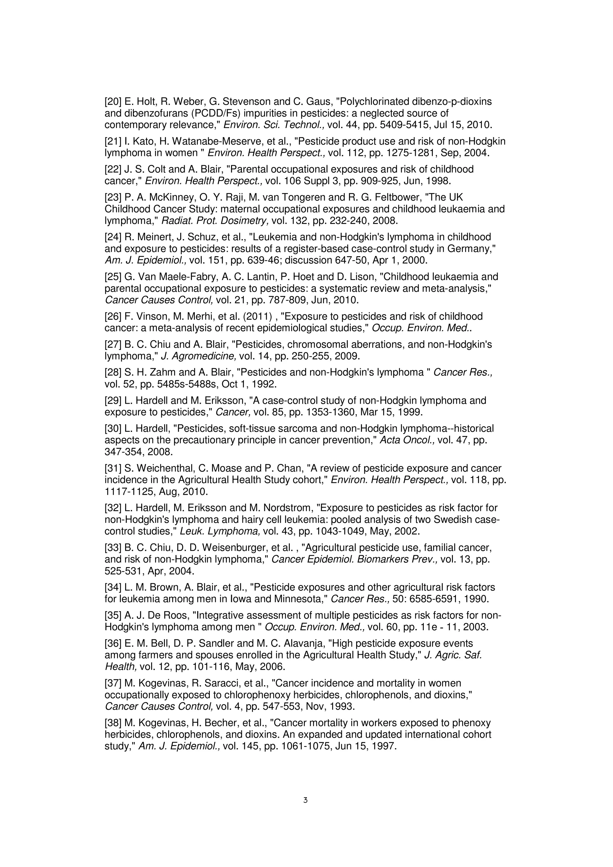 [20] E. Holt, R. Weber, G. Stevenson and C. Gaus, "Polychlorinated dibenzo-p-dioxins
and dibenzofurans (PCDD/Fs) impurities in pesticides: a neglected source of
contemporary relevance," Environ. Sci. Technol., vol. 44, pp. 5409-5415, Jul 15, 2010.
[21] I. Kato, H. Watanabe-Meserve, et al., "Pesticide product use and risk of non-Hodgkin
lymphoma in women " Environ. Health Perspect., vol. 112, pp. 1275-1281, Sep, 2004.
[22] J. S. Colt and A. Blair, "Parental occupational exposures and risk of childhood
cancer," Environ. Health Perspect., vol. 106 Suppl 3, pp. 909-925, Jun, 1998.
[23] P. A. McKinney, O. Y. Raji, M. van Tongeren and R. G. Feltbower, "The UK
Childhood Cancer Study: maternal occupational exposures and childhood leukaemia and
lymphoma," Radiat. Prot. Dosimetry, vol. 132, pp. 232-240, 2008.
[24] R. Meinert, J. Schuz, et al., "Leukemia and non-Hodgkin's lymphoma in childhood
and exposure to pesticides: results of a register-based case-control study in Germany,"
Am. J. Epidemiol., vol. 151, pp. 639-46; discussion 647-50, Apr 1, 2000.
[25] G. Van Maele-Fabry, A. C. Lantin, P. Hoet and D. Lison, "Childhood leukaemia and
parental occupational exposure to pesticides: a systematic review and meta-analysis,"
Cancer Causes Control, vol. 21, pp. 787-809, Jun, 2010.
[26] F. Vinson, M. Merhi, et al. (2011) , "Exposure to pesticides and risk of childhood
cancer: a meta-analysis of recent epidemiological studies," Occup. Environ. Med..
[27] B. C. Chiu and A. Blair, "Pesticides, chromosomal aberrations, and non-Hodgkin's
lymphoma," J. Agromedicine, vol. 14, pp. 250-255, 2009.
[28] S. H. Zahm and A. Blair, "Pesticides and non-Hodgkin's lymphoma " Cancer Res.,
vol. 52, pp. 5485s-5488s, Oct 1, 1992.
[29] L. Hardell and M. Eriksson, "A case-control study of non-Hodgkin lymphoma and
exposure to pesticides," Cancer, vol. 85, pp. 1353-1360, Mar 15, 1999.
[30] L. Hardell, "Pesticides, soft-tissue sarcoma and non-Hodgkin lymphoma--historical
aspects on the precautionary principle in cancer prevention," Acta Oncol., vol. 47, pp.
347-354, 2008.
[31] S. Weichenthal, C. Moase and P. Chan, "A review of pesticide exposure and cancer
incidence in the Agricultural Health Study cohort," Environ. Health Perspect., vol. 118, pp.
1117-1125, Aug, 2010.
[32] L. Hardell, M. Eriksson and M. Nordstrom, "Exposure to pesticides as risk factor for
non-Hodgkin's lymphoma and hairy cell leukemia: pooled analysis of two Swedish case-
control studies," Leuk. Lymphoma, vol. 43, pp. 1043-1049, May, 2002.
[33] B. C. Chiu, D. D. Weisenburger, et al. , "Agricultural pesticide use, familial cancer,
and risk of non-Hodgkin lymphoma," Cancer Epidemiol. Biomarkers Prev., vol. 13, pp.
525-531, Apr, 2004.
[34] L. M. Brown, A. Blair, et al., "Pesticide exposures and other agricultural risk factors
for leukemia among men in Iowa and Minnesota," Cancer Res., 50: 6585-6591, 1990.
[35] A. J. De Roos, "Integrative assessment of multiple pesticides as risk factors for non-
Hodgkin's lymphoma among men " Occup. Environ. Med., vol. 60, pp. 11e 11, 2003.
[36] E. M. Bell, D. P. Sandler and M. C. Alavanja, "High pesticide exposure events
among farmers and spouses enrolled in the Agricultural Health Study," J. Agric. Saf.
Health, vol. 12, pp. 101-116, May, 2006.
[37] M. Kogevinas, R. Saracci, et al., "Cancer incidence and mortality in women
occupationally exposed to chlorophenoxy herbicides, chlorophenols, and dioxins,"
Cancer Causes Control, vol. 4, pp. 547-553, Nov, 1993.
[38] M. Kogevinas, H. Becher, et al., "Cancer mortality in workers exposed to phenoxy
herbicides, chlorophenols, and dioxins. An expanded and updated international cohort
study," Am. J. Epidemiol., vol. 145, pp. 1061-1075, Jun 15, 1997.
 