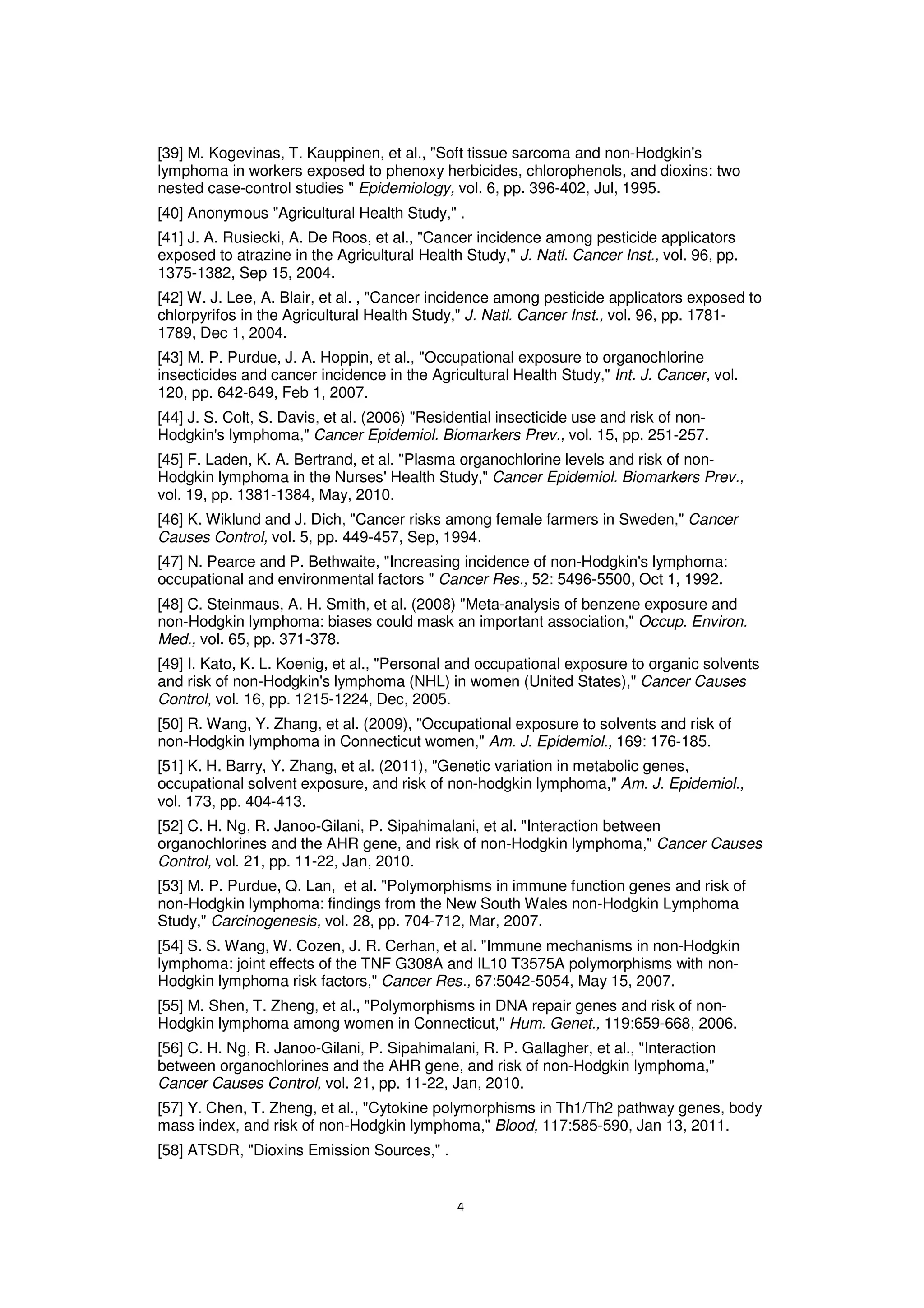 [39] M. Kogevinas, T. Kauppinen, et al., "Soft tissue sarcoma and non-Hodgkin's
lymphoma in workers exposed to phenoxy herbicides, chlorophenols, and dioxins: two
nested case-control studies " Epidemiology, vol. 6, pp. 396-402, Jul, 1995.
[40] Anonymous "Agricultural Health Study," .
[41] J. A. Rusiecki, A. De Roos, et al., "Cancer incidence among pesticide applicators
exposed to atrazine in the Agricultural Health Study," J. Natl. Cancer Inst., vol. 96, pp.
1375-1382, Sep 15, 2004.
[42] W. J. Lee, A. Blair, et al. , "Cancer incidence among pesticide applicators exposed to
chlorpyrifos in the Agricultural Health Study," J. Natl. Cancer Inst., vol. 96, pp. 1781-
1789, Dec 1, 2004.
[43] M. P. Purdue, J. A. Hoppin, et al., "Occupational exposure to organochlorine
insecticides and cancer incidence in the Agricultural Health Study," Int. J. Cancer, vol.
120, pp. 642-649, Feb 1, 2007.
[44] J. S. Colt, S. Davis, et al. (2006) "Residential insecticide use and risk of non-
Hodgkin's lymphoma," Cancer Epidemiol. Biomarkers Prev., vol. 15, pp. 251-257.
[45] F. Laden, K. A. Bertrand, et al. "Plasma organochlorine levels and risk of non-
Hodgkin lymphoma in the Nurses' Health Study," Cancer Epidemiol. Biomarkers Prev.,
vol. 19, pp. 1381-1384, May, 2010.
[46] K. Wiklund and J. Dich, "Cancer risks among female farmers in Sweden," Cancer
Causes Control, vol. 5, pp. 449-457, Sep, 1994.
[47] N. Pearce and P. Bethwaite, "Increasing incidence of non-Hodgkin's lymphoma:
occupational and environmental factors " Cancer Res., 52: 5496-5500, Oct 1, 1992.
[48] C. Steinmaus, A. H. Smith, et al. (2008) "Meta-analysis of benzene exposure and
non-Hodgkin lymphoma: biases could mask an important association," Occup. Environ.
Med., vol. 65, pp. 371-378.
[49] I. Kato, K. L. Koenig, et al., "Personal and occupational exposure to organic solvents
and risk of non-Hodgkin's lymphoma (NHL) in women (United States)," Cancer Causes
Control, vol. 16, pp. 1215-1224, Dec, 2005.
[50] R. Wang, Y. Zhang, et al. (2009), "Occupational exposure to solvents and risk of
non-Hodgkin lymphoma in Connecticut women," Am. J. Epidemiol., 169: 176-185.
[51] K. H. Barry, Y. Zhang, et al. (2011), "Genetic variation in metabolic genes,
occupational solvent exposure, and risk of non-hodgkin lymphoma," Am. J. Epidemiol.,
vol. 173, pp. 404-413.
[52] C. H. Ng, R. Janoo-Gilani, P. Sipahimalani, et al. "Interaction between
organochlorines and the AHR gene, and risk of non-Hodgkin lymphoma," Cancer Causes
Control, vol. 21, pp. 11-22, Jan, 2010.
[53] M. P. Purdue, Q. Lan, et al. "Polymorphisms in immune function genes and risk of
non-Hodgkin lymphoma: findings from the New South Wales non-Hodgkin Lymphoma
Study," Carcinogenesis, vol. 28, pp. 704-712, Mar, 2007.
[54] S. S. Wang, W. Cozen, J. R. Cerhan, et al. "Immune mechanisms in non-Hodgkin
lymphoma: joint effects of the TNF G308A and IL10 T3575A polymorphisms with non-
Hodgkin lymphoma risk factors," Cancer Res., 67:5042-5054, May 15, 2007.
[55] M. Shen, T. Zheng, et al., "Polymorphisms in DNA repair genes and risk of non-
Hodgkin lymphoma among women in Connecticut," Hum. Genet., 119:659-668, 2006.
[56] C. H. Ng, R. Janoo-Gilani, P. Sipahimalani, R. P. Gallagher, et al., "Interaction
between organochlorines and the AHR gene, and risk of non-Hodgkin lymphoma,"
Cancer Causes Control, vol. 21, pp. 11-22, Jan, 2010.
[57] Y. Chen, T. Zheng, et al., "Cytokine polymorphisms in Th1/Th2 pathway genes, body
mass index, and risk of non-Hodgkin lymphoma," Blood, 117:585-590, Jan 13, 2011.
[58] ATSDR, "Dioxins Emission Sources," .
 