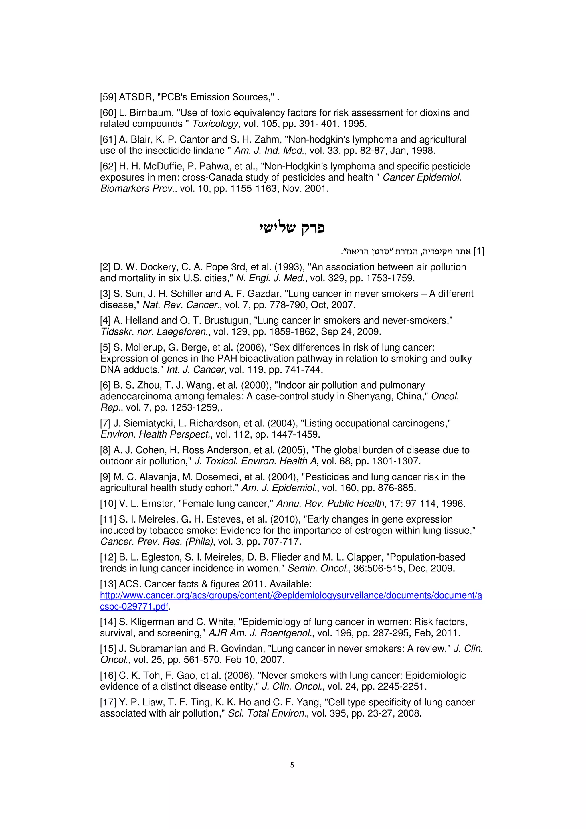 [59] ATSDR, "PCB's Emission Sources," .
[60] L. Birnbaum, "Use of toxic equivalency factors for risk assessment for dioxins and
related compounds " Toxicology, vol. 105, pp. 391- 401, 1995.
[61] A. Blair, K. P. Cantor and S. H. Zahm, "Non-hodgkin's lymphoma and agricultural
use of the insecticide lindane " Am. J. Ind. Med., vol. 33, pp. 82-87, Jan, 1998.
[62] H. H. McDuffie, P. Pahwa, et al., "Non-Hodgkin's lymphoma and specific pesticide
exposures in men: cross-Canada study of pesticides and health " Cancer Epidemiol.
Biomarkers Prev., vol. 10, pp. 1155-1163, Nov, 2001.




                                                                                          [1]
[2] D. W. Dockery, C. A. Pope 3rd, et al. (1993), "An association between air pollution
and mortality in six U.S. cities," N. Engl. J. Med., vol. 329, pp. 1753-1759.
[3] S. Sun, J. H. Schiller and A. F. Gazdar, "Lung cancer in never smokers – A different
disease," Nat. Rev. Cancer., vol. 7, pp. 778-790, Oct, 2007.
[4] A. Helland and O. T. Brustugun, "Lung cancer in smokers and never-smokers,"
Tidsskr. nor. Laegeforen., vol. 129, pp. 1859-1862, Sep 24, 2009.
[5] S. Mollerup, G. Berge, et al. (2006), "Sex differences in risk of lung cancer:
Expression of genes in the PAH bioactivation pathway in relation to smoking and bulky
DNA adducts," Int. J. Cancer, vol. 119, pp. 741-744.
[6] B. S. Zhou, T. J. Wang, et al. (2000), "Indoor air pollution and pulmonary
adenocarcinoma among females: A case-control study in Shenyang, China," Oncol.
Rep., vol. 7, pp. 1253-1259,.
[7] J. Siemiatycki, L. Richardson, et al. (2004), "Listing occupational carcinogens,"
Environ. Health Perspect., vol. 112, pp. 1447-1459.
[8] A. J. Cohen, H. Ross Anderson, et al. (2005), "The global burden of disease due to
outdoor air pollution," J. Toxicol. Environ. Health A, vol. 68, pp. 1301-1307.
[9] M. C. Alavanja, M. Dosemeci, et al. (2004), "Pesticides and lung cancer risk in the
agricultural health study cohort," Am. J. Epidemiol., vol. 160, pp. 876-885.
[10] V. L. Ernster, "Female lung cancer," Annu. Rev. Public Health, 17: 97-114, 1996.
[11] S. I. Meireles, G. H. Esteves, et al. (2010), "Early changes in gene expression
induced by tobacco smoke: Evidence for the importance of estrogen within lung tissue,"
Cancer. Prev. Res. (Phila), vol. 3, pp. 707-717.
[12] B. L. Egleston, S. I. Meireles, D. B. Flieder and M. L. Clapper, "Population-based
trends in lung cancer incidence in women," Semin. Oncol., 36:506-515, Dec, 2009.
[13] ACS. Cancer facts & figures 2011. Available:
http://www.cancer.org/acs/groups/content/@epidemiologysurveilance/documents/document/a
cspc-029771.pdf.
[14] S. Kligerman and C. White, "Epidemiology of lung cancer in women: Risk factors,
survival, and screening," AJR Am. J. Roentgenol., vol. 196, pp. 287-295, Feb, 2011.
[15] J. Subramanian and R. Govindan, "Lung cancer in never smokers: A review," J. Clin.
Oncol., vol. 25, pp. 561-570, Feb 10, 2007.
[16] C. K. Toh, F. Gao, et al. (2006), "Never-smokers with lung cancer: Epidemiologic
evidence of a distinct disease entity," J. Clin. Oncol., vol. 24, pp. 2245-2251.
[17] Y. P. Liaw, T. F. Ting, K. K. Ho and C. F. Yang, "Cell type specificity of lung cancer
associated with air pollution," Sci. Total Environ., vol. 395, pp. 23-27, 2008.
 