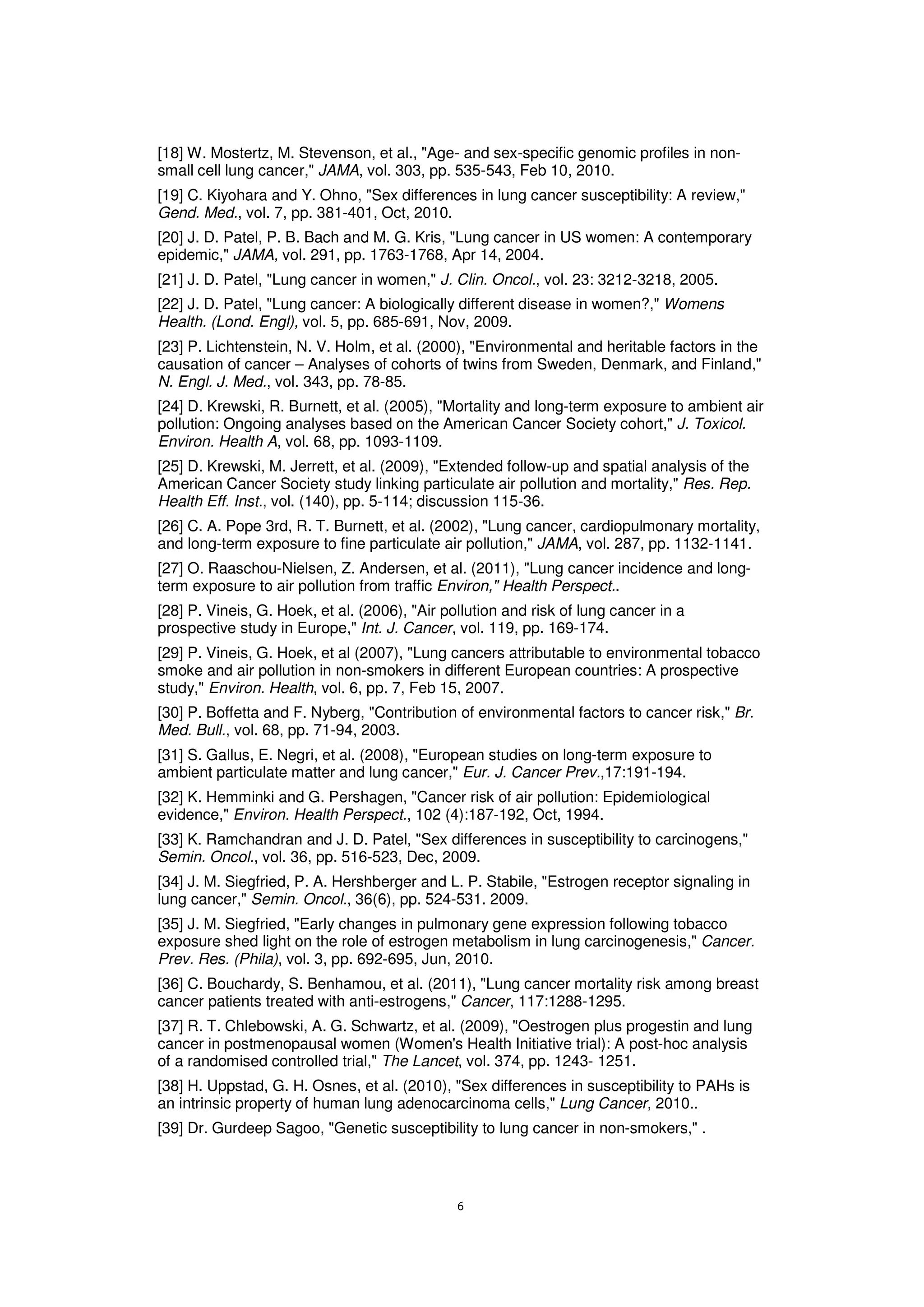 [18] W. Mostertz, M. Stevenson, et al., "Age- and sex-specific genomic profiles in non-
small cell lung cancer," JAMA, vol. 303, pp. 535-543, Feb 10, 2010.
[19] C. Kiyohara and Y. Ohno, "Sex differences in lung cancer susceptibility: A review,"
Gend. Med., vol. 7, pp. 381-401, Oct, 2010.
[20] J. D. Patel, P. B. Bach and M. G. Kris, "Lung cancer in US women: A contemporary
epidemic," JAMA, vol. 291, pp. 1763-1768, Apr 14, 2004.
[21] J. D. Patel, "Lung cancer in women," J. Clin. Oncol., vol. 23: 3212-3218, 2005.
[22] J. D. Patel, "Lung cancer: A biologically different disease in women?," Womens
Health. (Lond. Engl), vol. 5, pp. 685-691, Nov, 2009.
[23] P. Lichtenstein, N. V. Holm, et al. (2000), "Environmental and heritable factors in the
causation of cancer – Analyses of cohorts of twins from Sweden, Denmark, and Finland,"
N. Engl. J. Med., vol. 343, pp. 78-85.
[24] D. Krewski, R. Burnett, et al. (2005), "Mortality and long-term exposure to ambient air
pollution: Ongoing analyses based on the American Cancer Society cohort," J. Toxicol.
Environ. Health A, vol. 68, pp. 1093-1109.
[25] D. Krewski, M. Jerrett, et al. (2009), "Extended follow-up and spatial analysis of the
American Cancer Society study linking particulate air pollution and mortality," Res. Rep.
Health Eff. Inst., vol. (140), pp. 5-114; discussion 115-36.
[26] C. A. Pope 3rd, R. T. Burnett, et al. (2002), "Lung cancer, cardiopulmonary mortality,
and long-term exposure to fine particulate air pollution," JAMA, vol. 287, pp. 1132-1141.
[27] O. Raaschou-Nielsen, Z. Andersen, et al. (2011), "Lung cancer incidence and long-
term exposure to air pollution from traffic Environ," Health Perspect..
[28] P. Vineis, G. Hoek, et al. (2006), "Air pollution and risk of lung cancer in a
prospective study in Europe," Int. J. Cancer, vol. 119, pp. 169-174.
[29] P. Vineis, G. Hoek, et al (2007), "Lung cancers attributable to environmental tobacco
smoke and air pollution in non-smokers in different European countries: A prospective
study," Environ. Health, vol. 6, pp. 7, Feb 15, 2007.
[30] P. Boffetta and F. Nyberg, "Contribution of environmental factors to cancer risk," Br.
Med. Bull., vol. 68, pp. 71-94, 2003.
[31] S. Gallus, E. Negri, et al. (2008), "European studies on long-term exposure to
ambient particulate matter and lung cancer," Eur. J. Cancer Prev.,17:191-194.
[32] K. Hemminki and G. Pershagen, "Cancer risk of air pollution: Epidemiological
evidence," Environ. Health Perspect., 102 (4):187-192, Oct, 1994.
[33] K. Ramchandran and J. D. Patel, "Sex differences in susceptibility to carcinogens,"
Semin. Oncol., vol. 36, pp. 516-523, Dec, 2009.
[34] J. M. Siegfried, P. A. Hershberger and L. P. Stabile, "Estrogen receptor signaling in
lung cancer," Semin. Oncol., 36(6), pp. 524-531. 2009.
[35] J. M. Siegfried, "Early changes in pulmonary gene expression following tobacco
exposure shed light on the role of estrogen metabolism in lung carcinogenesis," Cancer.
Prev. Res. (Phila), vol. 3, pp. 692-695, Jun, 2010.
[36] C. Bouchardy, S. Benhamou, et al. (2011), "Lung cancer mortality risk among breast
cancer patients treated with anti-estrogens," Cancer, 117:1288-1295.
[37] R. T. Chlebowski, A. G. Schwartz, et al. (2009), "Oestrogen plus progestin and lung
cancer in postmenopausal women (Women's Health Initiative trial): A post-hoc analysis
of a randomised controlled trial," The Lancet, vol. 374, pp. 1243- 1251.
[38] H. Uppstad, G. H. Osnes, et al. (2010), "Sex differences in susceptibility to PAHs is
an intrinsic property of human lung adenocarcinoma cells," Lung Cancer, 2010..
[39] Dr. Gurdeep Sagoo, "Genetic susceptibility to lung cancer in non-smokers," .
 