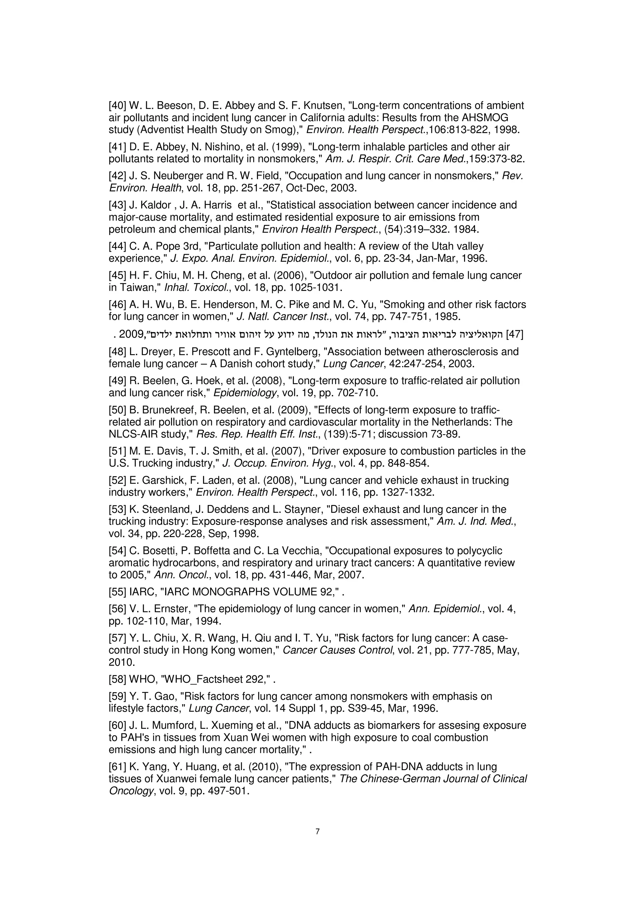 [40] W. L. Beeson, D. E. Abbey and S. F. Knutsen, "Long-term concentrations of ambient
air pollutants and incident lung cancer in California adults: Results from the AHSMOG
study (Adventist Health Study on Smog)," Environ. Health Perspect.,106:813-822, 1998.
[41] D. E. Abbey, N. Nishino, et al. (1999), "Long-term inhalable particles and other air
pollutants related to mortality in nonsmokers," Am. J. Respir. Crit. Care Med.,159:373-82.
[42] J. S. Neuberger and R. W. Field, "Occupation and lung cancer in nonsmokers," Rev.
Environ. Health, vol. 18, pp. 251-267, Oct-Dec, 2003.
[43] J. Kaldor , J. A. Harris et al., "Statistical association between cancer incidence and
major-cause mortality, and estimated residential exposure to air emissions from
petroleum and chemical plants," Environ Health Perspect., (54):319–332. 1984.
[44] C. A. Pope 3rd, "Particulate pollution and health: A review of the Utah valley
experience," J. Expo. Anal. Environ. Epidemiol., vol. 6, pp. 23-34, Jan-Mar, 1996.
[45] H. F. Chiu, M. H. Cheng, et al. (2006), "Outdoor air pollution and female lung cancer
in Taiwan," Inhal. Toxicol., vol. 18, pp. 1025-1031.
[46] A. H. Wu, B. E. Henderson, M. C. Pike and M. C. Yu, "Smoking and other risk factors
for lung cancer in women," J. Natl. Cancer Inst., vol. 74, pp. 747-751, 1985.
  2009                                                                                  [47]
[48] L. Dreyer, E. Prescott and F. Gyntelberg, "Association between atherosclerosis and
female lung cancer – A Danish cohort study," Lung Cancer, 42:247-254, 2003.
[49] R. Beelen, G. Hoek, et al. (2008), "Long-term exposure to traffic-related air pollution
and lung cancer risk," Epidemiology, vol. 19, pp. 702-710.
[50] B. Brunekreef, R. Beelen, et al. (2009), "Effects of long-term exposure to traffic-
related air pollution on respiratory and cardiovascular mortality in the Netherlands: The
NLCS-AIR study," Res. Rep. Health Eff. Inst., (139):5-71; discussion 73-89.
[51] M. E. Davis, T. J. Smith, et al. (2007), "Driver exposure to combustion particles in the
U.S. Trucking industry," J. Occup. Environ. Hyg., vol. 4, pp. 848-854.
[52] E. Garshick, F. Laden, et al. (2008), "Lung cancer and vehicle exhaust in trucking
industry workers," Environ. Health Perspect., vol. 116, pp. 1327-1332.
[53] K. Steenland, J. Deddens and L. Stayner, "Diesel exhaust and lung cancer in the
trucking industry: Exposure-response analyses and risk assessment," Am. J. Ind. Med.,
vol. 34, pp. 220-228, Sep, 1998.
[54] C. Bosetti, P. Boffetta and C. La Vecchia, "Occupational exposures to polycyclic
aromatic hydrocarbons, and respiratory and urinary tract cancers: A quantitative review
to 2005," Ann. Oncol., vol. 18, pp. 431-446, Mar, 2007.
[55] IARC, "IARC MONOGRAPHS VOLUME 92," .
[56] V. L. Ernster, "The epidemiology of lung cancer in women," Ann. Epidemiol., vol. 4,
pp. 102-110, Mar, 1994.
[57] Y. L. Chiu, X. R. Wang, H. Qiu and I. T. Yu, "Risk factors for lung cancer: A case-
control study in Hong Kong women," Cancer Causes Control, vol. 21, pp. 777-785, May,
2010.
[58] WHO, "WHO_Factsheet 292," .
[59] Y. T. Gao, "Risk factors for lung cancer among nonsmokers with emphasis on
lifestyle factors," Lung Cancer, vol. 14 Suppl 1, pp. S39-45, Mar, 1996.
[60] J. L. Mumford, L. Xueming et al., "DNA adducts as biomarkers for assesing exposure
to PAH's in tissues from Xuan Wei women with high exposure to coal combustion
emissions and high lung cancer mortality," .
[61] K. Yang, Y. Huang, et al. (2010), "The expression of PAH-DNA adducts in lung
tissues of Xuanwei female lung cancer patients," The Chinese-German Journal of Clinical
Oncology, vol. 9, pp. 497-501.
 