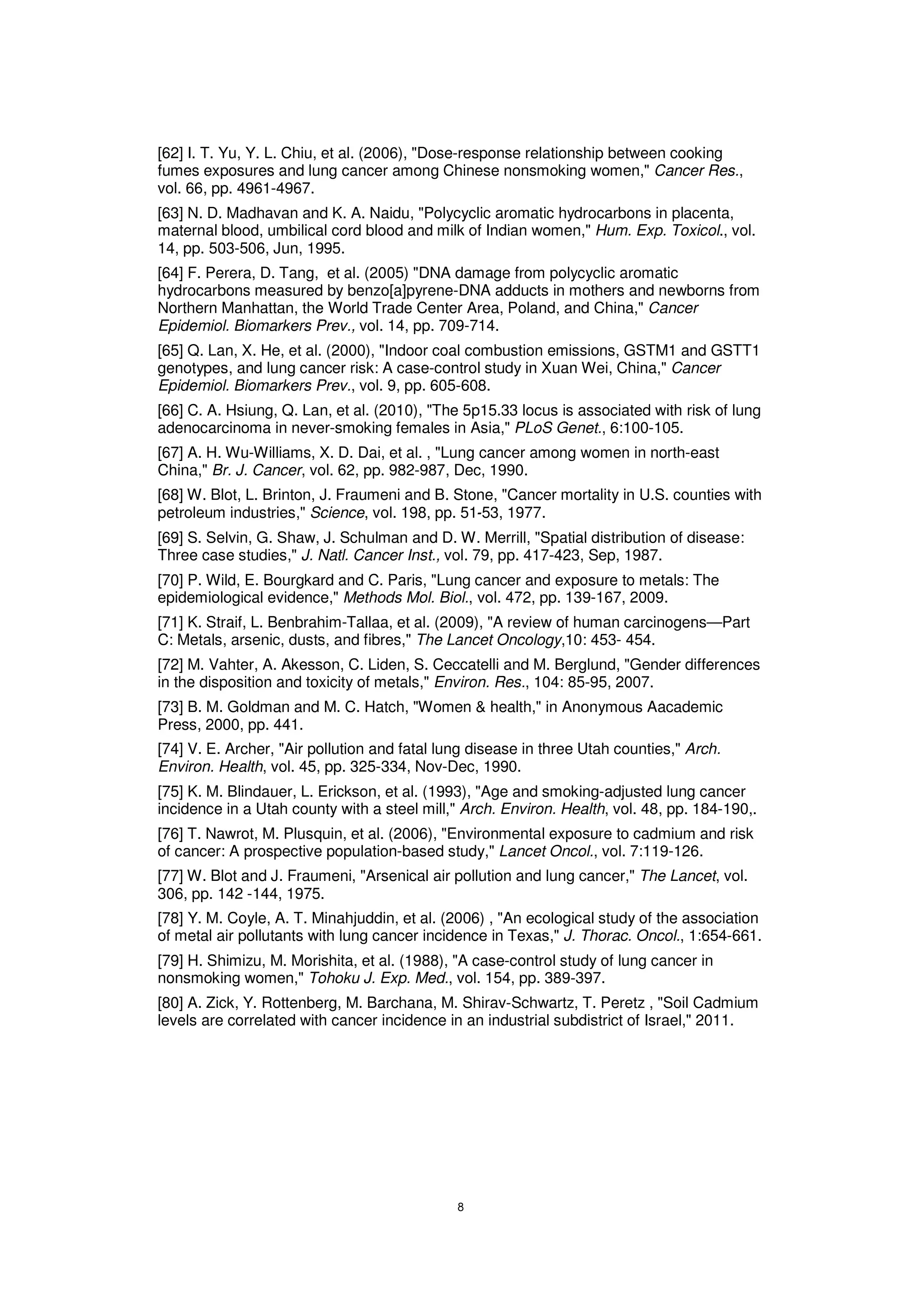 [62] I. T. Yu, Y. L. Chiu, et al. (2006), "Dose-response relationship between cooking
fumes exposures and lung cancer among Chinese nonsmoking women," Cancer Res.,
vol. 66, pp. 4961-4967.
[63] N. D. Madhavan and K. A. Naidu, "Polycyclic aromatic hydrocarbons in placenta,
maternal blood, umbilical cord blood and milk of Indian women," Hum. Exp. Toxicol., vol.
14, pp. 503-506, Jun, 1995.
[64] F. Perera, D. Tang, et al. (2005) "DNA damage from polycyclic aromatic
hydrocarbons measured by benzo[a]pyrene-DNA adducts in mothers and newborns from
Northern Manhattan, the World Trade Center Area, Poland, and China," Cancer
Epidemiol. Biomarkers Prev., vol. 14, pp. 709-714.
[65] Q. Lan, X. He, et al. (2000), "Indoor coal combustion emissions, GSTM1 and GSTT1
genotypes, and lung cancer risk: A case-control study in Xuan Wei, China," Cancer
Epidemiol. Biomarkers Prev., vol. 9, pp. 605-608.
[66] C. A. Hsiung, Q. Lan, et al. (2010), "The 5p15.33 locus is associated with risk of lung
adenocarcinoma in never-smoking females in Asia," PLoS Genet., 6:100-105.
[67] A. H. Wu-Williams, X. D. Dai, et al. , "Lung cancer among women in north-east
China," Br. J. Cancer, vol. 62, pp. 982-987, Dec, 1990.
[68] W. Blot, L. Brinton, J. Fraumeni and B. Stone, "Cancer mortality in U.S. counties with
petroleum industries," Science, vol. 198, pp. 51 53, 1977.
[69] S. Selvin, G. Shaw, J. Schulman and D. W. Merrill, "Spatial distribution of disease:
Three case studies," J. Natl. Cancer Inst., vol. 79, pp. 417-423, Sep, 1987.
[70] P. Wild, E. Bourgkard and C. Paris, "Lung cancer and exposure to metals: The
epidemiological evidence," Methods Mol. Biol., vol. 472, pp. 139-167, 2009.
[71] K. Straif, L. Benbrahim-Tallaa, et al. (2009), "A review of human carcinogens—Part
C: Metals, arsenic, dusts, and fibres," The Lancet Oncology,10: 453- 454.
[72] M. Vahter, A. Akesson, C. Liden, S. Ceccatelli and M. Berglund, "Gender differences
in the disposition and toxicity of metals," Environ. Res., 104: 85-95, 2007.
[73] B. M. Goldman and M. C. Hatch, "Women & health," in Anonymous Aacademic
Press, 2000, pp. 441.
[74] V. E. Archer, "Air pollution and fatal lung disease in three Utah counties," Arch.
Environ. Health, vol. 45, pp. 325-334, Nov-Dec, 1990.
[75] K. M. Blindauer, L. Erickson, et al. (1993), "Age and smoking-adjusted lung cancer
incidence in a Utah county with a steel mill," Arch. Environ. Health, vol. 48, pp. 184-190,.
[76] T. Nawrot, M. Plusquin, et al. (2006), "Environmental exposure to cadmium and risk
of cancer: A prospective population-based study," Lancet Oncol., vol. 7:119-126.
[77] W. Blot and J. Fraumeni, "Arsenical air pollution and lung cancer," The Lancet, vol.
306, pp. 142 -144, 1975.
[78] Y. M. Coyle, A. T. Minahjuddin, et al. (2006) , "An ecological study of the association
of metal air pollutants with lung cancer incidence in Texas," J. Thorac. Oncol., 1:654-661.
[79] H. Shimizu, M. Morishita, et al. (1988), "A case-control study of lung cancer in
nonsmoking women," Tohoku J. Exp. Med., vol. 154, pp. 389-397.
[80] A. Zick, Y. Rottenberg, M. Barchana, M. Shirav-Schwartz, T. Peretz , "Soil Cadmium
levels are correlated with cancer incidence in an industrial subdistrict of Israel," 2011.
 