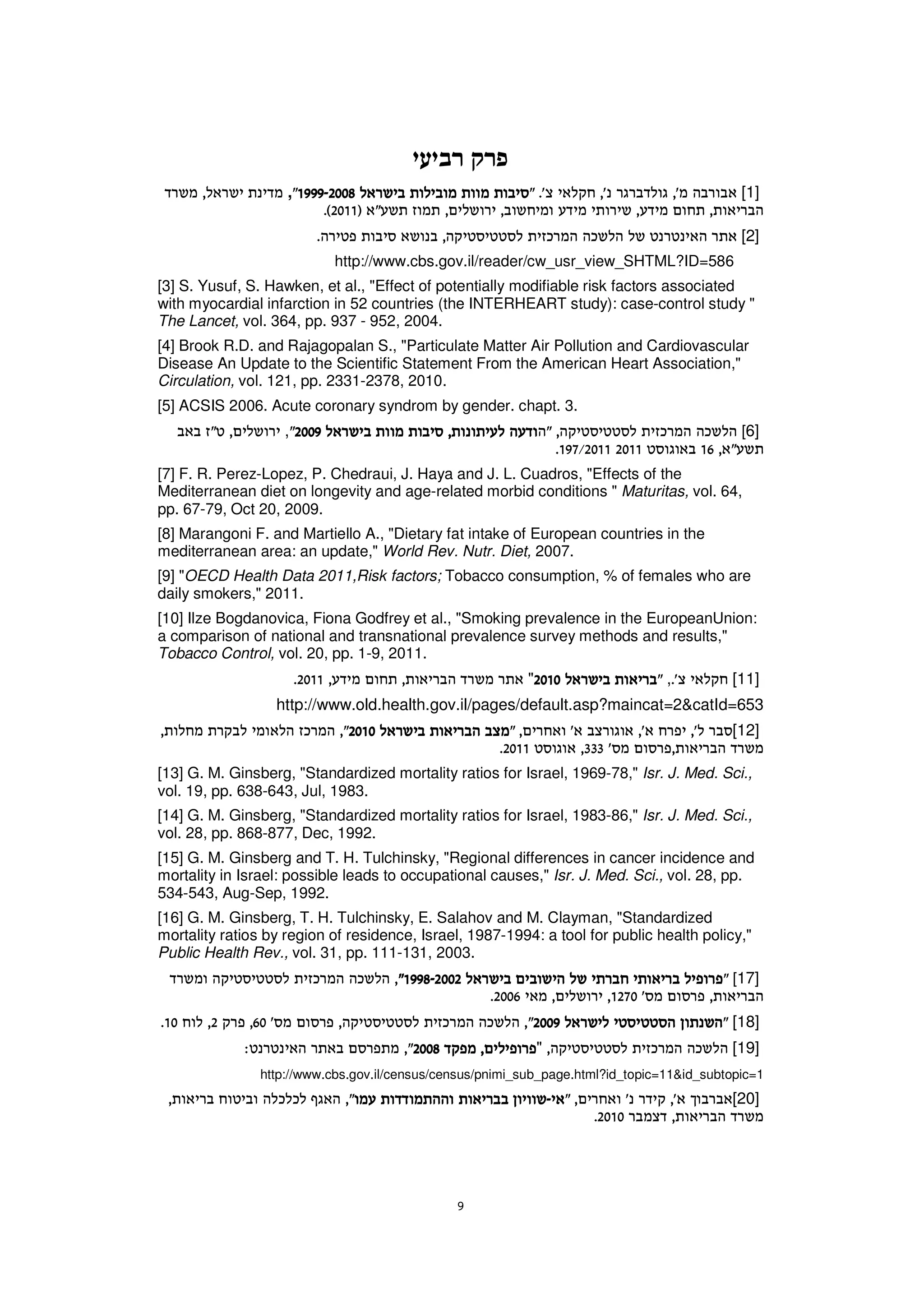 ,                                                                        [1]

                                                                                             [2]
                           http://www.cbs.gov.il/reader/cw_usr_view_SHTML?ID=586
[3] S. Yusuf, S. Hawken, et al., "Effect of potentially modifiable risk factors associated
with myocardial infarction in 52 countries (the INTERHEART study): case-control study "
The Lancet, vol. 364, pp. 937 - 952, 2004.
[4] Brook R.D. and Rajagopalan S., "Particulate Matter Air Pollution and Cardiovascular
Disease An Update to the Scientific Statement From the American Heart Association,"
Circulation, vol. 121, pp. 2331-2378, 2010.
[5] ACSIS 2006. Acute coronary syndrom by gender. chapt. 3.
                   ,                                                                         [6]

[7] F. R. Perez-Lopez, P. Chedraui, J. Haya and J. L. Cuadros, "Effects of the
Mediterranean diet on longevity and age-related morbid conditions " Maturitas, vol. 64,
pp. 67-79, Oct 20, 2009.
[8] Marangoni F. and Martiello A., "Dietary fat intake of European countries in the
mediterranean area: an update," World Rev. Nutr. Diet, 2007.
[9] "OECD Health Data 2011,Risk factors; Tobacco consumption, % of females who are
daily smokers," 2011.
[10] Ilze Bogdanovica, Fiona Godfrey et al., "Smoking prevalence in the EuropeanUnion:
a comparison of national and transnational prevalence survey methods and results,"
Tobacco Control, vol. 20, pp. 1-9, 2011.
                                                           "                     ,         [11]
                  http://www.old.health.gov.il/pages/default.asp?maincat=2&catId=653
                                                                                           [12]

[13] G. M. Ginsberg, "Standardized mortality ratios for Israel, 1969-78," Isr. J. Med. Sci.,
vol. 19, pp. 638-643, Jul, 1983.
[14] G. M. Ginsberg, "Standardized mortality ratios for Israel, 1983-86," Isr. J. Med. Sci.,
vol. 28, pp. 868-877, Dec, 1992.
[15] G. M. Ginsberg and T. H. Tulchinsky, "Regional differences in cancer incidence and
mortality in Israel: possible leads to occupational causes," Isr. J. Med. Sci., vol. 28, pp.
534-543, Aug-Sep, 1992.
[16] G. M. Ginsberg, T. H. Tulchinsky, E. Salahov and M. Clayman, "Standardized
mortality ratios by region of residence, Israel, 1987-1994: a tool for public health policy,"
Public Health Rev., vol. 31, pp. 111-131, 2003.
                                                                                           [17]

                                                                                           [18]
                                                               "                           [19]
                http://www.cbs.gov.il/census/census/pnimi_sub_page.html?id_topic=11&id_subtopic=1
                                                                                           [20]
 