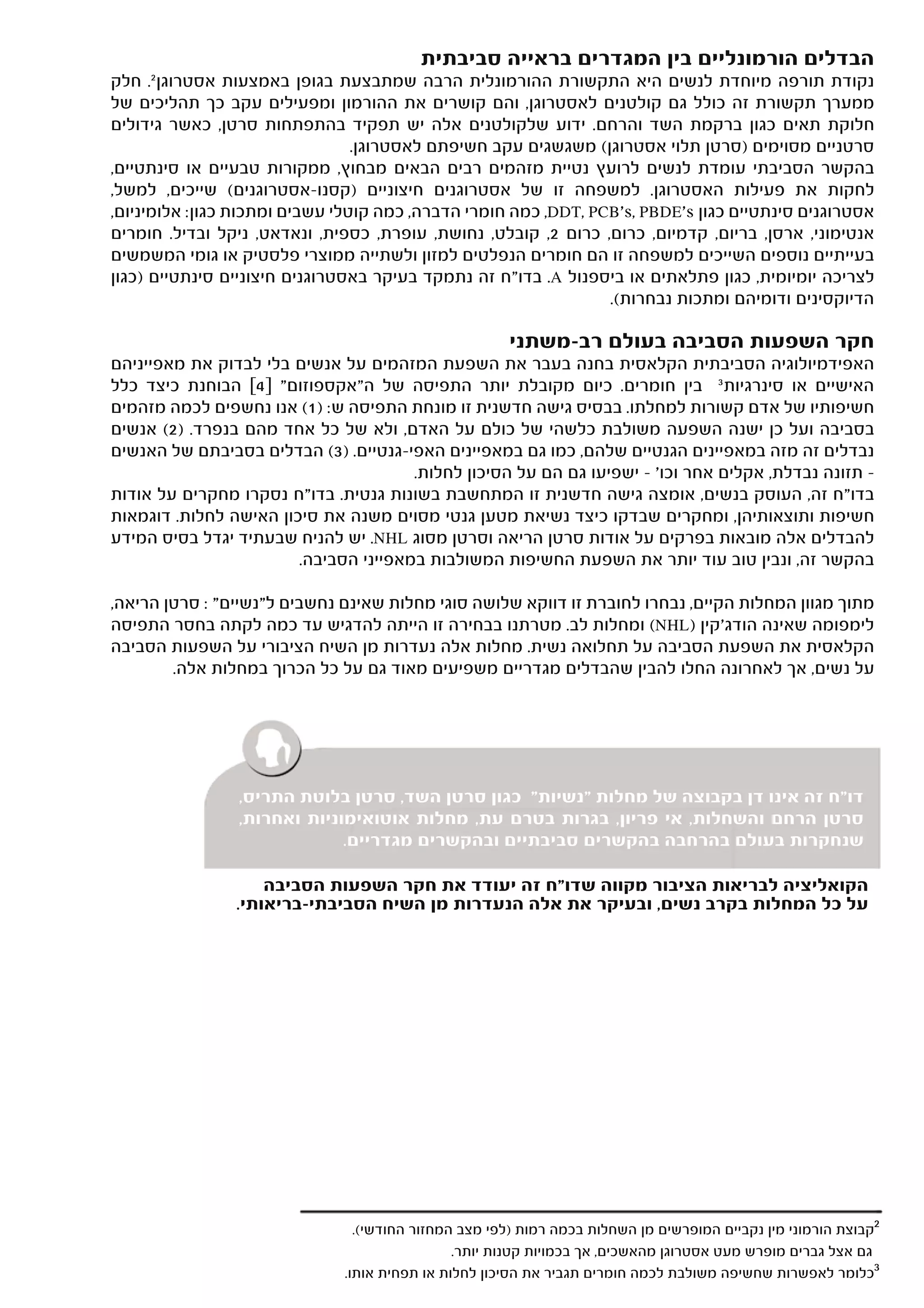 ‫הבדלים הורמונליים בין המגדרים בראייה סביבתית‬
‫נקודת תורפה מיוחדת לנשים היא התקשורת ההורמונלית הרבה שמתבצעת בגופן באמצעות אסטרוגן 2. חלק‬
‫ממערך תקשורת זה כולל גם קולטנים לאסטרוגן, והם קושרים את ההורמון ומפעילים עקב כך תהליכים של‬
‫חלוקת תאים כגון ברקמת השד והרחם. ידוע שלקולטנים אלה יש תפקיד בהתפתחות סרטן, כאשר גידולים‬
                                 ‫סרטניים מסוימים )סרטן תלוי אסטרוגן( משגשגים עקב חשיפתם לאסטרוגן.‬
‫בהקשר הסביבתי עומדת לנשים לרועץ נטיית מזהמים רבים הבאים מבחוץ, ממקורות טבעיים או סינתטיים,‬
‫לחקות את פעילות האסטרוגן. למשפחה זו של אסטרוגנים חיצוניים )קסנו-אסטרוגנים( שייכים, למשל,‬
‫אסטרוגנים סינתטיים כגון ‪ ,DDT, PCB's, PBDE's‬כמה חומרי הדברה, כמה קוטלי עשבים ומתכות כגון: אלומיניום,‬
‫אנטימוני, ארסן, בריום, קדמיום, כרום, כרום 2, קובלט, נחושת, עופרת, כספית, ונאדאט, ניקל ובדיל. חומרים‬
‫בעייתיים נוספים השייכים למשפחה זו הם חומרים הנפלטים למזון ולשתייה ממוצרי פלסטיק או גומי המשמשים‬
‫לצריכה יומיומית, כגון פתלאתים או ביספנול ‪ .A‬בדו"ח זה נתמקד בעיקר באסטרוגנים חיצוניים סינתטיים )כגון‬
                                                                 ‫הדיוקסינים ודומיהם ומתכות נבחרות(.‬

                                                      ‫חקר השפעות הסביבה בעולם רב-משתני‬
‫האפידמיולוגיה הסביבתית הקלאסית בחנה בעבר את השפעת המזהמים על אנשים בלי לבדוק את מאפייניהם‬
‫האישיים או סינרגיות 3 בין חומרים. כיום מקובלת יותר התפיסה של ה"אקספוזום" ]4[ הבוחנת כיצד כלל‬
‫חשיפותיו של אדם קשורות למחלתו. בבסיס גישה חדשנית זו מונחת התפיסה ש: )1( אנו נחשפים לכמה מזהמים‬
‫בסביבה ועל כן ישנה השפעה משולבת כלשהי של כולם על האדם, ולא של כל אחד מהם בנפרד. )2( אנשים‬
‫נבדלים זה מזה במאפיינים הגנטיים שלהם, כמו גם במאפיינים האפי-גנטיים. )3( הבדלים בסביבתם של האנשים‬
                                       ‫– תזונה נבדלת, אקלים אחר וכו' – ישפיעו גם הם על הסיכון לחלות.‬
‫בדו"ח זה, העוסק בנשים, אומצה גישה חדשנית זו המתחשבת בשונות גנטית. בדו"ח נסקרו מחקרים על אודות‬
‫חשיפות ותוצאותיהן, ומחקרים שבדקו כיצד נשיאת מטען גנטי מסוים משנה את סיכון האישה לחלות. דוגמאות‬
‫להבדלים אלה מובאות בפרקים על אודות סרטן הריאה וסרטן מסוג ‪ .NHL‬יש להניח שבעתיד יגדל בסיס המידע‬
                        ‫בהקשר זה, ונבין טוב עוד יותר את השפעת החשיפות המשולבות במאפייני הסביבה.‬

‫מתוך מגוון המחלות הקיים, נבחרו לחוברת זו דווקא שלושה סוגי מחלות שאינם נחשבים ל"נשיים" : סרטן הריאה,‬
‫לימפומה שאינה הודג'קין )‪ (NHL‬ומחלות לב. מטרתנו בבחירה זו הייתה להדגיש עד כמה לקתה בחסר התפיסה‬
‫הקלאסית את השפעת הסביבה על תחלואה נשית. מחלות אלה נעדרות מן השיח הציבורי על השפעות הסביבה‬
        ‫על נשים, אך לאחרונה החלו להבין שהבדלים מגדריים משפיעים מאוד גם על כל הכרוך במחלות אלה.‬




                ‫דו"ח זה אינו דן בקבוצה של מחלות "נשיות" כגון סרטן השד, סרטן בלוטת התריס,‬
                ‫סרטן הרחם והשחלות, אי פריון, בגרות בטרם עת, מחלות אוטואימוניות ואחרות,‬
                             ‫שנחקרות בעולם בהרחבה בהקשרים סביבתיים ובהקשרים מגדריים.‬

                    ‫הקואליציה לבריאות הציבור מקווה שדו"ח זה יעודד את חקר השפעות הסביבה‬
                ‫על כל המחלות בקרב נשים, ובעיקר את אלה הנעדרות מן השיח הסביבתי-בריאותי.‬




                                ‫2קבוצת הורמוני מין נקביים המופרשים מן השחלות בכמה רמות )לפי מצב המחזור החודשי(.‬
                                               ‫גם אצל גברים מופרש מעט אסטרוגן מהאשכים, אך בכמויות קטנות יותר.‬
                              ‫3כלומר לאפשרות שחשיפה משולבת לכמה חומרים תגביר את הסיכון לחלות או תפחית אותו.‬
 