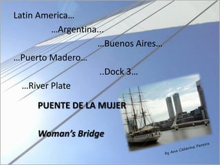Latin America…
         …Argentina...
                   …Buenos Aires…
…Puerto Madero…
                    ..Dock 3…
  …River Plate

     PUENTE DE LA MUJER

     Woman’s Bridge
 