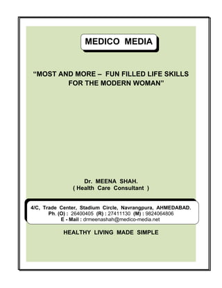 MEDICO MEDIA
MEDICO MEDIA
“MOST AND MORE – FUN FILLED LIFE SKILLS
FOR THE MODERN WOMAN”

Dr. MEENA SHAH.
( Health Care Consultant )
4/C, Trade Center, Stadium Circle, Navrangpura, AHMEDABAD.
Ph. (O) : 26400405 (R) : 27411130 (M) : 9824064806
E - Mail : drmeenashah@medico-media.net

HEALTHY LIVING MADE SIMPLE

 