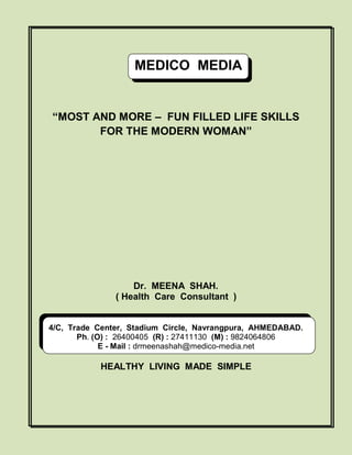MEDICO MEDIA

“MOST AND MORE – FUN FILLED LIFE SKILLS
FOR THE MODERN WOMAN”

Dr. MEENA SHAH.
( Health Care Consultant )

4/C, Trade Center, Stadium Circle, Navrangpura, AHMEDABAD.
Ph. (O) : 26400405 (R) : 27411130 (M) : 9824064806
E - Mail : drmeenashah@medico-media.net

HEALTHY LIVING MADE SIMPLE

 