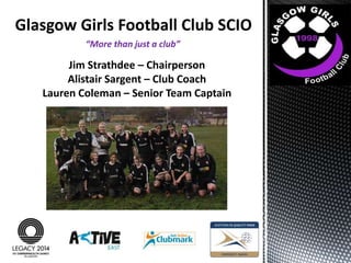 Glasgow Girls Football Club SCIO
“More than just a club”

Jim Strathdee – Chairperson
Alistair Sargent – Club Coach
Lauren Coleman – Senior Team Captain

 