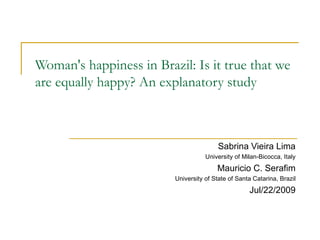 Woman's happiness in Brazil: Is it true that we are equally happy? An explanatory study Sabrina Vieira Lima University of Milan-Bicocca, Italy Mauricio C. Serafim University of State of Santa Catarina, Brazil Jul/22/2009 