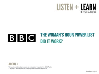 THE WOMAN’S HOUR POWER LIST
DID IT WORK?
ABOUT /
We used social media research to explore the impact of the BBC Radio
4 Woman’s Hour Power List. This report summarises the results.
Copyright © 2013
 