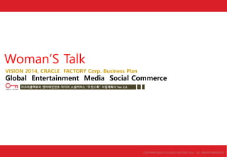 Woman‟S Talk
COPYRIGHTⒸ2013 CLACLE FACTORY Corp. ALL RIGHTS RESERVED.
VISION 2014, CRACLE FACTORY Corp. Business Plan
Global Entertainment Media Social Commerce
㈜크라클팩토리 엔터테인먼트 미디어 소셜커머스 “우먼스톡” 사업계획서 Ver 2.8
 