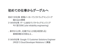 初めての仕事からグーグルへ
初めての仕事: 家電メーカーでソフトウェアエンジニア
組み込み開発
2つめの仕事: ゲーム会社でソフトウェアエンジニア　
今で言うSRE (site reliability engineering)
… 新卒から5年、応募すること5回(4回落ちる)
面接回数は20回以上...
5つめの仕事: Google で Customer Solutions Engineer
3年目で Cloud Developer Relations に異動
 