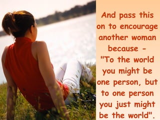 And pass this on to encourage another woman because - "To the world you might be one person, but to one person you just might be the world".