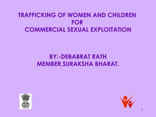 1
TRAFFICKING OF WOMEN AND CHILDREN
FOR
COMMERCIAL SEXUAL EXPLOITATION
BY:-DEBABRAT RATH
MEMBER,SURAKSHA BHARAT.
 
