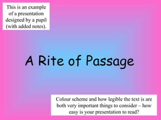 This is an example
 of a presentation
designed by a pupil
(with added notes).




        A Rite of Passage

                      Colour scheme and how legible the text is are
                      both very important things to consider – how
                            easy is your presentation to read?