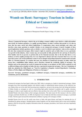 ISSN 2349-7807
International Journal of Recent Research in Commerce Economics and Management (IJRRCEM)
Vol. 2, Issue 4, pp: (194-205), Month: October - December 2015, Available at: www.paperpublications.org
Page | 194
Paper Publications
Womb on Rent: Surrogacy Tourism in India-
Ethical or Commercial
Poonam Pariya
Department of Management Pranithi Degree College, A.P. India
Abstract: Commercial Surrogacy, which is the act of selling a woman’s ability to give birth to a child with another
man strictly for business purposes, is a rapidly growing industry in today’s societies that permit it. It is also an
issue that has many moral and ethical implications. It compromises many moral principles and values and
therefore raises many questions to consider whether or not commercial surrogacy is moral. Examples of these
moral implications include questions such as whether or not it is ethical to put monetary value on the creation of
life, how does commercial surrogacy affect women’s rights in countries such as India where we see a particular
vast growth in this industry, where women may not necessarily be fully protected by law and may be forced by
their families who live in poverty to perform this act for financial necessity. Due to the fact that this is a very
modern, as well as rapidly growing issue, it is very important to discuss and raise awareness that it is a very real
issue that creates a lot of moral dilemma so that it can be changed and perhaps banned in countries that currently
allow it, if deemed immoral. To examine this issue, the situation of commercial surrogacy in India, which has
grown into a multibillion dollar industry and is therefore, deemed the worldwide capital of surrogacy. The
statistics such as the projected net worth of commercial surrogacy as an industry in 2012 will be analysed as well
as different things such as families in India who have experienced commercial surrogacy. The Law Commission of
India has submitted the 228th Report on "Need for Legislation to Regulate Assisted Reproductive Technology
Clinics as Well as Rights and Obligations of Parties to a Surrogacy."
Keywords: Surrogacy, gestational surrogacy, traditional surrogacy, Commercial surrogacy, constitution, law
commission, process, Destinations.
I. INTRODUCTION
Commercial surrogacy has been legal in India since 2002. India is emerging as a leader in international surrogacy. Indian
surrogates have been increasingly popular with infertile couples in industrialized nations because of the relatively low
cost. Indian clinics are at the same time becoming more competitive, not just in the pricing, but in the hiring and retention
of Indian females as surrogates as well as in providing high quality treatment to patients and in quality outcomes.
Surrogacy in India is much simpler and cost effective than anywhere else in the world. There is an increasing amount of
Intended Parents who choose India as their surrogacy destination. The main reason for this increase is the less costlier
surrogacy and better flexible laws. In 2008, the Supreme Court of India has held that commercial surrogacy is permitted
in India. That has again increased the international confidence in going in for surrogacy in India.
Intended Parents from all over the world come down to India with great dreams and hopes for attaining the joy of
parenthood by opting surrogacy. Intended parents contact hospitals over the internet mainly and to come across hospitals/
agencies which do not provide complete information about the surrogacy procedures, time factors and more importantly
the cost factor.
 
