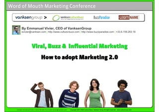 Word of Mouth Marketing Conference

                                          >

         By Emmanuel Vivier, CEO of VanksenGroup
         evivier@vanksen.com | http://www.culture-buzz.com | http://www.buzzparadise.com | +33.6.159.283.18




                        Viral, Buzz & Influential Marketing
                                      How to adopt Marketing 2.0




   Contact: Emmanuel Vivier | +33 6 159 283 18 | E-mail: evivier@vanksen.com   Copyright 2001-2008 Culture-Buzz, Vanksen Group All rights reserved www.culture-buzz.com