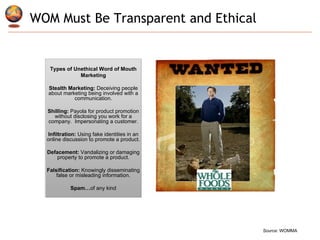 WOM Must Be Transparent and Ethical  Types of Unethical Word of Mouth Marketing Stealth Marketing:   Deceiving people about marketing being involved with a communication. Shilling:  Payola for product promotion without disclosing you work for a company.  Impersonating a customer. Infiltration:  Using fake identities in an online discussion to promote a product. Defacement:  Vandalizing or damaging property to promote a product. Falsification:  Knowingly disseminating false or misleading information. Spam… of any kind Source : WOMMA 