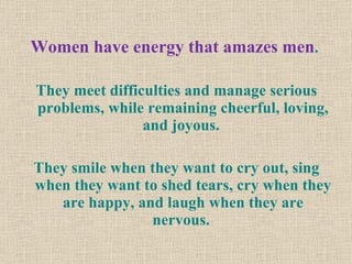 Women have energy that amazes men .  They meet difficulties and manage serious problems, while remaining cheerful, loving, and joyous.  They smile when they want to cry out, sing when they want to shed tears, cry when they are happy, and laugh when they are nervous.  