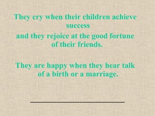 They cry when their children achieve success and they rejoice at the good fortune of their friends.  They are happy when they hear talk of a birth or a marriage. 
