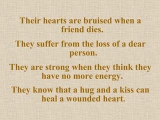 Their hearts are bruised when a friend dies.  They suffer from the loss of a dear person. They are strong when they think they have no more energy.  They know that a hug and a kiss can heal a wounded heart . 