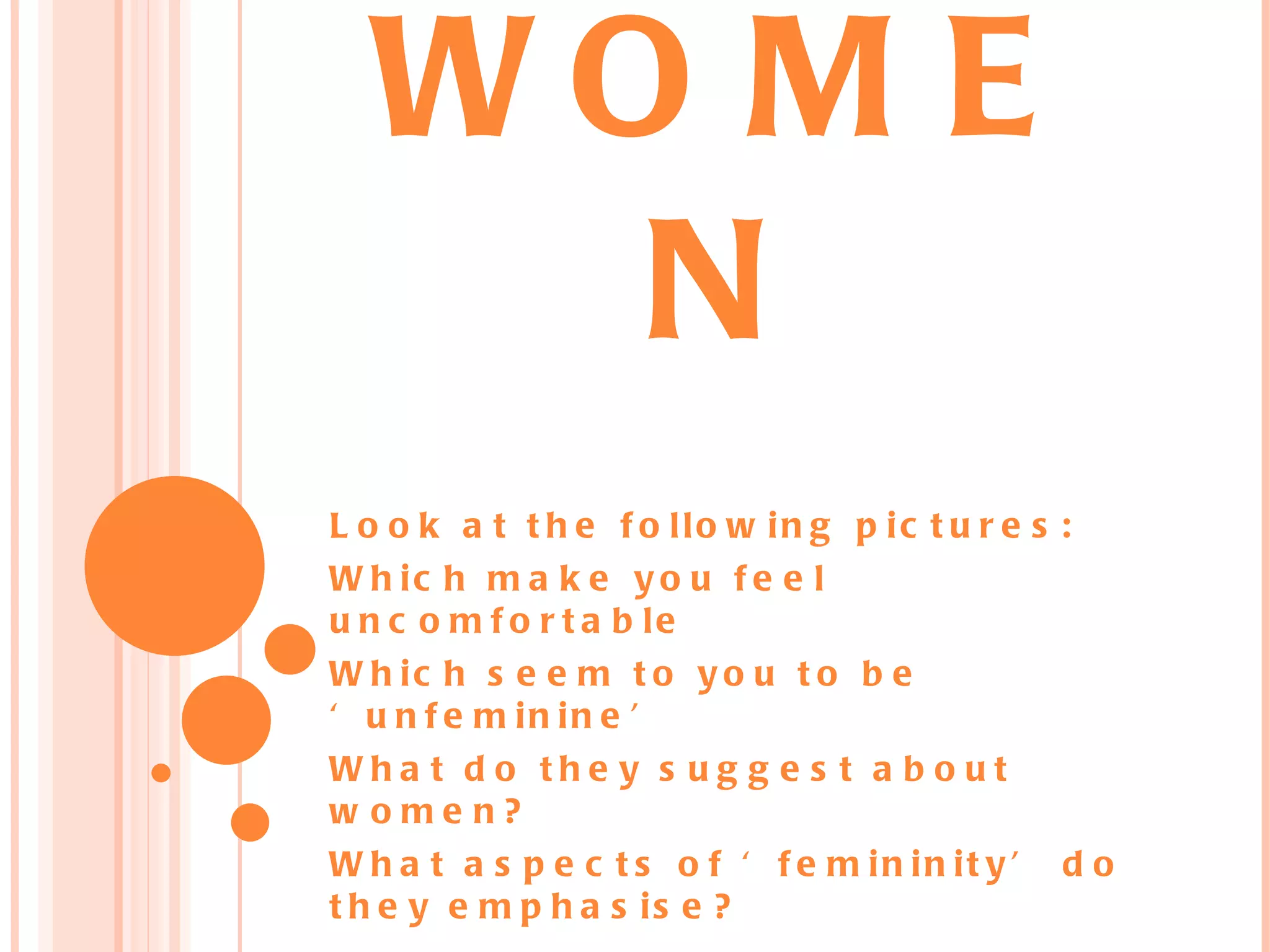 WO M E
N
L o o k a t t h e f o llo w in g p ic t u r e s :
W h ic h m a k e y o u f e e l
u n c o m f o r t a b le
W h ic h s e e m t o y o u t o b e
‘ u n f e m in in e ’
Wha t d o the y s ug g e s t a b o ut
w ome n?
W h a t a s p e c t s o f ‘ f e m in in it y ’ d o
t h e y e m p h a s is e ?