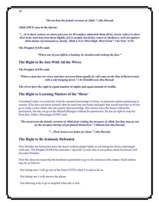 10


                        "Do not beat the female servants of Allah." (Abu Dawud)

Allah (SWT) says in the Quran:

"…As to those women on whose part you see ill-conduct, admonish them (first), (next), refuse to share
their beds, (and last) beat them (lightly, if it is useful), but if they return to obedience, seek not against
     them means (of annoyance). Surely, Allah is Ever Most High, Most Great." (An-Nisa’ 4:34)

The Prophet (SAW) said:

                "When one of you inflicts a beating, he should avoid striking the face."

The Right to Be Just With All the Wives
The Prophet (SAW) said,

 "When a man has two wives and does not treat them equally he will come on the Day of Resurrection
                   with a side hanging down." (At-Tirmidhi and Abu Dawud)

The wives have the right to equal number of nights and equal amount of wealth.

The Right to Learning Matters of the “Deen”
A husband‟s duty is to teach his wife the essential knowledge of Islam, in particular matters pertaining to
women. If he does not know himself, then he must buy her books and tapes that would teach her or let her
go to study circles where she can acquire that knowledge. She cannot leave the house without his
permission, but she can go to the Masjid (Mosque) without his permission. He has no right to stop her
from that. Allah‟s Messenger (SAW) said,

 "Do not prevent the female servants of Allah from visiting the mosques of Allah, but they may go out
            (to the mosque) having not perfumed themselves." (Ahmad and Abu Dawud)

                           "…Their houses are better for them." (Abu Dawud)

The Right to Be Jealously Defended
This includes not letting her leave the house without proper hijab, or not letting her freely intermingle
with men. The Prophet (SAW) has said that a „dayooth‟ (a man who is not jealous about his honor) will
not enter Paradise.

Now this does not mean that the husband is permitted to go to the extreme in this matter. Such matters
may be as follows:

· Not letting one‟s wife go out of the house EVEN when it is safe to do so.

· Not letting one‟s wife answer the phone.

· Not allowing wife to go to hospital when she is sick.
 