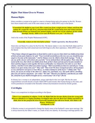 2


Rights That Islam Gives to Women

Human Rights
Islam considers a woman to be equal to a man as a human being and as his partner in this life. Women
have been created with a soul of the same nature as man‟s. Allah (SWT) says in the Quran:

    "O mankind! Be dutiful to your Lord, Who created you from a single person (Adam), and from him
     (Adam) He created his wife (Eve), and from them both He created many men and women and fear
    Allah through Whom you demand your mutual (rights), and (do not cut the relations of) the wombs
                (kinship). Surely, Allah is Ever and All-Watcher over you." (Al-Nisa 4:1)

And in the words of the Prophet Muhammad (SAW),

          "Assuredly, women are the twin halves of men." (Sahih reported by Abu-Dawud (RA)

Islam does not blame Eve alone for the First Sin. The Quran makes it very clear that both Adam and Eve
were tempted, that they both sinned and were both forgiven after their repentance. Allah (SWT) says in
the Quran:

"Then Satan whispered suggestions to them both in order to uncover that which was hidden from them
of their private parts (before); he said: "Your Lord did not forbid you this tree save you should become
angels or become of the immortals." And he (Satan) swore by Allah to them both (saying): "Verily, I
am one of the sincere well-wishers for you both." So he mislead them with deception. Then when they
tasted of the tree, that which was hidden from them of their shame (private parts) became manifest to
them and they began to stick together the leaves of Paradise over themselves (in order to cover their
shame). And their Lord called out to them (saying): "Did I not forbid you that tree and tell you: Verily,
Satan is an open enemy unto you?" They said: "Our Lord! We have wronged ourselves. If You forgive
us not, and bestow not upon us Your Mercy, we shall certainly be of the losers." (Allah) said: "Get
down, one of you an enemy to the other (i.e. Adam, Eve, and Satan, etc.). On earth will be a dwelling-
place for you and an enjoyment, - for a time." He said: "Therein you shall live, and therein you shall
die, and from it you shall be brought out (i.e. resurrected)."(Al-A’raf 7:20-25)

In Islamic law a woman is an independent, unique individual in her own right. She has the same
responsibilities towards herself, towards Allah (SWT) and towards other human beings as the male, and
will be punished or rewarded in the Hereafter without discrimination towards her female gender.

Civil Rights
There is no compulsion in religion according to the Quran:

"There is no compulsion in religion. Verily, the Right Path has become distinct from the wrong path.
Whoever disbelieves in Taghut [anything worshipped other then the Real God (Allah)] and believes in
 Allah, then he has grasped the most trustworthy handhold that will never break. And Allah is All-
                                       Hearer, All-Knower."
                                        (Al-Baqarah 2:256)

A Muslim woman is not permitted to change her family name to her husband‟s name upon marriage. She
is always known by her father‟s name, as a mark of her own identity. In choosing a marriage partner, her
 