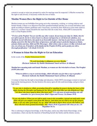 3


consent to accept or reject any prospective suitor for marriage must be respected. A Muslim woman has
the right to seek divorce, if necessary within the laws of Islam.

Muslim Women Have the Right to Go Outside of Her Home
Muslim women are not forbidden from going out in the community, working, or visiting relatives and
female friends, if there is no objection from their guardian/husband and they are covered and behave and
speak according to Islamic guidelines and, if necessary, escorted by their Mahram (a close male relative).
However, a woman‟s home should be the main base that she works from. Allah (SWT) instructed the
wife‟s of the Prophet (SAW):

"O wives of the Prophet! You are not like any other women. If you keep your duty (to Allah), then be
not soft in speech, lest he is whose heart is a disease (of hypocrisy or evil desire for adultery, etc.)
should be moved with desire, but speak in an honorable manner. And stay in your houses, and do not
display yourselves like that of the times of ignorance, and offer prayers perfectly (Iqamat-as-Salat),
and give Zakat and obey Allah and His Messenger. Allah wishes only to remove Ar-Rijs (evil deeds and
sins, etc.) from you, O members of the family [of the Prophet (SAW)], and to purify you with a
thorough purification." (Al-Ahzab 33:32-33)

A Woman in Islam Has the Right to Get an Education
In the words of the Prophet Muhammad (SAW):

                           "To seek knowledge is obligatory on every Muslim."
                 (Declared Authentic By Shaikh Muhammad Naasir-ud-Deen Al-Albaani)

Muslim here meaning male and female Muslims, as women are the twin halves of men. The Prophet
(SAW) also said:

       "Whoever follows a way to seek knowledge, Allah will make easy for him a way to paradise."
              (Declared Authentic By Shaikh Muhammad Naasir-ud-Deen Al-Albaani)

A woman in Islam has the right to knowledge and education. Allah (SWT) encourages women to read and
keep up the learning process. He also bestows His mercy upon all who seek knowledge, and gives them
high status:

    "Is one who is obedient to Allah, prostrating himself or standing (in prayer) during the hours of the
     night, fearing the Hereafter and hoping for the Mercy of his Lord (like one who disbelieves)? Say:
       "Are those who know equal to those who know not?" It is only men of understanding who will
                remember (i.e. get a lesson from Allah’s Signs and Verses). (Az-Zumar 39:9)

"O you who believe! When you are told to make room in the assemblies, (spread out and) make room.
 Allah will give you (ample) room (from His Mercy). And when you are told to rise up (for prayers,
 Jihad, or for any other good deed), rise up. Allah will exalt in degree those of you who believe, and
   those who have been granted knowledge. And Allah is Well-Acquainted with what you do. (Al-
                                           Mujadilah 58:11)

This is referring to religious knowledge, in the first place, and to any other kind of knowledge, in the
second place, where one has the intention of benefiting herself, her family and the Islamic society.
 