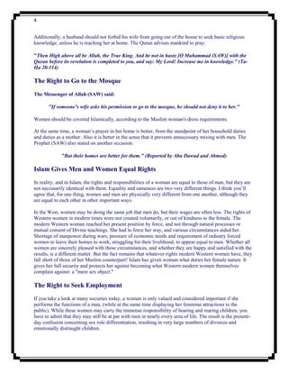 4


Additionally, a husband should not forbid his wife from going out of the house to seek basic religious
knowledge, unless he is teaching her at home. The Quran advises mankind to pray:

"Then High above all be Allah, the True King. And be not in haste [O Muhammad (SAW)] with the
Quran before its revelation is completed to you, and say: My Lord! Increase me in knowledge." (Ta-
Ha 20:114)

The Right to Go to the Mosque
The Messenger of Allah (SAW) said:

       "If someone’s wife asks his permission to go to the mosque, he should not deny it to her."

Women should be covered Islamically, according to the Muslim woman's dress requirements.

At the same time, a woman‟s prayer in her home is better, from the standpoint of her household duties
and duties as a mother. Also it is better in the sense that it prevents unnecessary mixing with men. The
Prophet (SAW) also stated on another occasion:

             "But their homes are better for them." (Reported by Abu Dawud and Ahmed)

Islam Gives Men and Women Equal Rights
In reality, and in Islam, the rights and responsibilities of a woman are equal to those of man, but they are
not necessarily identical with them. Equality and sameness are two very different things. I think you‟ll
agree that, for one thing, women and men are physically very different from one another, although they
are equal to each other in other important ways.

In the West, women may be doing the same job that men do, but their wages are often less. The rights of
Western women in modern times were not created voluntarily, or out of kindness to the female. The
modern Western woman reached her present position by force, and not through natural processes or
mutual consent of Divine teachings. She had to force her way, and various circumstances aided her.
Shortage of manpower during wars, pressure of economic needs and requirement of industry forced
women to leave their homes to work, struggling for their livelihood, to appear equal to men. Whether all
women are sincerely pleased with these circumstances, and whether they are happy and satisfied with the
results, is a different matter. But the fact remains that whatever rights modern Western women have, they
fall short of those of her Muslim counterpart! Islam has given woman what duties her female nature. It
gives her full security and protects her against becoming what Western modern women themselves
complain against: a "mere sex object."

The Right to Seek Employment
If you take a look at many societies today, a woman is only valued and considered important if she
performs the functions of a man, (while at the same time displaying her feminine attractions to the
public). While these women may carry the immense responsibility of bearing and rearing children, you
have to admit that they may still be at par with men in nearly every area of life. The result is the present-
day confusion concerning sex role differentiation, resulting in very large numbers of divorces and
emotionally distraught children.
 