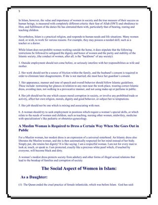 5


In Islam, however, the value and importance of women in society and the true measure of their success as
human beings, is measured with completely different criteria: their fear of Allah (SWT) and obedience to
Him, and fulfillment of the duties He has entrusted them with, particularly that of bearing, rearing and
teaching children.

Nevertheless, Islam is a practical religion, and responds to human needs and life situations. Many women
need, or wish, to work for various reasons. For example, they may possess a needed skill, such as a
teacher or a doctor.

While Islam does not prohibit women working outside the home, it does stipulate that the following
restrictions be followed to safeguard the dignity and honor of women and the purity and stability of the
Islamic society, (the conduct of women, after all, is the "backbone" of any society):

1. Outside employment should not come before, or seriously interfere with her responsibilities as wife and
mother.

2. Her work should not be a source of friction within the family, and the husband‟s consent is required in
order to eliminate later disagreements. If she is not married, she must have her guardian‟s consent.

3. Her appearance, manner and tone of speech and overall behavior should follow Islamic guidelines.
These include: restraining her glances in relation to any men near the work place, wearing correct Islamic
dress, avoiding men, not walking in a provocative manner, and not using make-up or perfume in public.

4. Her job should not be one which causes moral corruption in society, or involve any prohibited trade or
activity, affect her own religion, morals, dignity and good behavior, or subject her to temptations.

5. Her job should not be one which is mixing and associating with men.

6. A woman should try to seek employment in positions which require a woman‟s special skills, or which
relate to the needs of women and children, such as teaching, nursing other women, midwifery, medicine
with specialization‟s like pediatric or obstetrics-gynecology.

A Muslim Woman is Required to Dress a Certain Way When She Goes Out in
Public
For a Muslim woman, her modest dress is an expression of a universal sisterhood. An Islamic dress also
liberates the Muslim woman, and she is then automatically respected for her mind instead of her body.
Simply put, she retains her dignity! It is like saying: I am a respectful woman. I am not for every man to
look at, touch, or speak to. I am protected, exactly like a precious white pearl which, if touched by
everyone, will become black and dirty.

A woman‟s modest dress protects society from adultery and other forms of illegal sexual relations that
lead to the breakup of families and corruption of society.


                    The Social Aspect of Women in Islam:
    As a Daughter:
(1) The Quran ended the cruel practice of female infanticide, which was before Islam. God has said:
 
