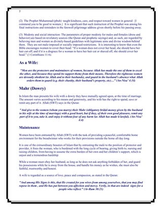 7


(2) The Prophet Muhammad (pbuh) taught kindness, care, and respect toward women in general: {I
commend you to be good to women.} It is significant that such instruction of the Prophet was among his
final instructions and reminders in the farewell pilgrimage address given shortly before his passing away.

(3) Modesty and social interaction: The parameters of proper modesty for males and females (dress and
behavior) are based on revelatory sources (the Quran and prophetic sayings) and, as such, are regarded by
believing men and women as divinely-based guidelines with legitimate aims and divine wisdom behind
them. They are not male-imposed or socially imposed restrictions. It is interesting to know that even the
Bible encourages women to cover their head: “If a woman does not cover her head, she should have her
hair cut off; and if it is a disgrace for a woman to have her hair cut or shaved off, she should cover her
head.” (1 Corinthians 11:6).

As a Wife:
 "Men are the protectors and maintainers of women, because Allah has made the one of them to excel
the other, and because they spend (to support them) from their means. Therefore the righteous women
are devoutly obedient (to Allah and to their husbands), and guard in the husband’s absence what Allah
      orders them to guard (e.g. their chastity, their husband’s property, etc)…" (An-Nisa’ 4:34)

Mahr (Dowry)
In Islam the man presents his wife with a dowry they have mutually agreed upon, at the time of marriage.
The amount varies according to his means and generosity, and his wife has the right to spend, save or
remit any part of it. Allah (SWT) says in the Quran:

"And give to the women (whom you marry) their Mahr (obligatory bridal-money given by the husband
to his wife at the time of marriage) with a good heart, but if they, of their own good pleasure, remit any
part of it to you, take it, and enjoy it without fear of any harm (as Allah has made it lawful). (An-Nisa’
                                                      4:4)

Maintenance
Women have been entrusted by Allah (SWT) with the task of providing a peaceful, comfortable home
environment for the breadwinner who works for their provisions outside the home all day long.

It is one of the extraordinary beauties of Islam that by entrusting the male to the position of protector and
provider, it frees the woman, who is burdened with the long cycle of bearing, giving birth to, nursing and
raising children, from having to assume the extra burden of her own and her children‟s support, which is
unjust and a tremendous hardship.

While a woman must obey her husband, as long as he does not ask anything forbidden of her, and guard
his possessions while he is away from the house, and handle his money as he wishes, she must also be
faithful, trustworthy and honest.

A wife is regarded as a source of love, peace and compassion, as stated in the Quran:

"And among His Signs is this, that He created for you wives from among yourselves, that you may find
repose in them , and He has put between you affection and mercy. Verily, in that are indeed signs for a
                                 people who reflect." (Ar-Rum 30:21)
 
