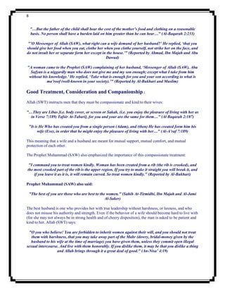 8


    "…But the father of the child shall bear the cost of the mother’s food and clothing on a reasonable
    basis. No person shall have a burden laid on him greater than he can bear…" (Al-Baqarah 2:233)

"’O Messenger of Allah (SAW), what right can a wife demand of her husband?’ He replied, ‘that you
should give her food when you eat, clothe her when you clothe yourself, not strike her on the face, and
do not insult her or separate form her except in the house.’" (Reported by Ahmad, Ibn Majah and Abu
                                                Dawud)

"A woman came to the Prophet (SAW) complaining of her husband, ‘Messenger of Allah (SAW), Abu
  Sufyan is a niggardly man who does not give me and my son enough; except what I take from him
 without his knowledge.’ He replied, ‘Take what is enough for you and your son according to what is
           ma’roof (well-known in your society).’" (Reported by Al-Bukhari and Muslim)

Good Treatment, Consideration and Companionship :
Allah (SWT) instructs men that they must be compassionate and kind to their wives:

"…They are Libas [i.e. body cover, or screen or Sakah, (i.e. you enjoy the pleasure of living with her as
  in Verse 7:189) Tafsir At-Tabari], for you and your are the same for them…" (Al Baqarah 2:187)

    "It is He Who has created you from a single person (Adam), and (then) He has created form him his
          wife (Eve), in order that he might enjoy the pleasure of living with her…" (Al-A’raf 7:189)

This meaning that a wife and a husband are meant for mutual support, mutual comfort, and mutual
protection of each other.

The Prophet Muhammad (SAW) also emphasized the importance of this compassionate treatment:

 "I command you to treat women kindly. Woman has been created from a rib (the rib is crooked), and
the most crooked part of the rib is the upper region. If you try to make it straight you will break it, and
    if you leave it as it is, it will remain curved. So treat women kindly." (Reported by Al-Bukhari)

Prophet Muhammad (SAW) also said:

    "The best of you are those who are best to the women." (Sahih At-Tirmidhi, Ibn Majah and Al-Jami
                                                  Al-Saker)

The best husband is one who provides her with true leadership without harshness, or laxness, and who
does not misuse his authority and strength. Even if the behavior of a wife should become hard to live with
(for she may not always be in strong health and of cheery disposition), the man is asked to be patient and
kind to her. Allah (SWT) says:

 "O you who believe! You are forbidden to inherit women against their will, and you should not treat
   them with harshness, that you may take away part of the Mahr (dowry, bridal-money given by the
   husband to his wife at the time of marriage) you have given them, unless they commit open illegal
sexual intercourse. And live with them honorably. If you dislike them, it may be that you dislike a thing
                  and Allah brings through it a great deal of good." (An-Nisa’ 4:19)
 