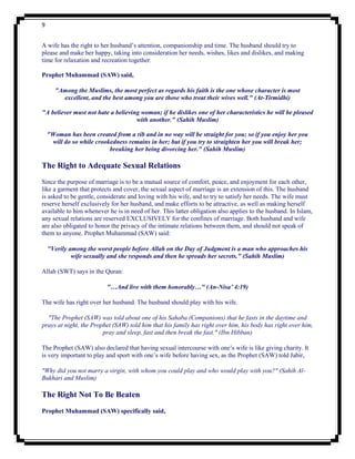 9


A wife has the right to her husband‟s attention, companionship and time. The husband should try to
please and make her happy, taking into consideration her needs, wishes, likes and dislikes, and making
time for relaxation and recreation together.

Prophet Muhammad (SAW) said,

       "Among the Muslims, the most perfect as regards his faith is the one whose character is most
         excellent, and the best among you are those who treat their wives well." (At-Tirmidhi)

"A believer must not hate a believing woman; if he dislikes one of her characteristics he will be pleased
                                    with another." (Sahih Muslim)

    "Woman has been created from a rib and in no way will be straight for you; so if you enjoy her you
     will do so while crookedness remains in her; but if you try to straighten her you will break her;
                           breaking her being divorcing her." (Sahih Muslim)

The Right to Adequate Sexual Relations
Since the purpose of marriage is to be a mutual source of comfort, peace, and enjoyment for each other,
like a garment that protects and cover, the sexual aspect of marriage is an extension of this. The husband
is asked to be gentle, considerate and loving with his wife, and to try to satisfy her needs. The wife must
reserve herself exclusively for her husband, and make efforts to be attractive, as well as making herself
available to him whenever he is in need of her. This latter obligation also applies to the husband. In Islam,
any sexual relations are reserved EXCLUSIVELY for the confines of marriage. Both husband and wife
are also obligated to honor the privacy of the intimate relations between them, and should not speak of
them to anyone. Prophet Muhammad (SAW) said:

    "Verily among the worst people before Allah on the Day of Judgment is a man who approaches his
             wife sexually and she responds and then he spreads her secrets." (Sahih Muslim)

Allah (SWT) says in the Quran:

                          "…And live with them honorably…" (An-Nisa’ 4:19)

The wife has right over her husband. The husband should play with his wife.

  "The Prophet (SAW) was told about one of his Sahaba (Companions) that he fasts in the daytime and
prays at night, the Prophet (SAW) told him that his family has right over him, his body has right over him,
                        pray and sleep, fast and then break the fast." (Ibn Hibban)

The Prophet (SAW) also declared that having sexual intercourse with one‟s wife is like giving charity. It
is very important to play and sport with one‟s wife before having sex, as the Prophet (SAW) told Jabir,

"Why did you not marry a virgin, with whom you could play and who would play with you?" (Sahih Al-
Bukhari and Muslim)

The Right Not To Be Beaten
Prophet Muhammad (SAW) specifically said,
 