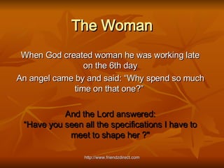 The Woman When God created woman he was working late on the 6th day An angel came by and said: “Why spend so much time on that one?”   And the Lord answered: “Have you seen all the specifications I have to meet to shape her ?&quot; 