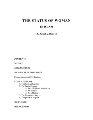 THE STATUS OF WOMAN
                            IN ISLAM

                        By Jamal A. Badawi




CONTENTS

PREFACE

INTRODUCTION

HISTORICAL PERSPECTIVES

Women in Ancient Civilization

WOMEN IN ISLAM
   1. The Spiritual Aspect
   2. The Social Aspect
         (a) As a Child and Adolescent
         (b) As a Wife
         (c) As a Mother
   3. The Economic Aspect
   4. The political Aspect

CONCLUSION

BIBLIOGRAPHY
 