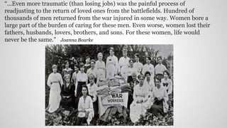 “...Even more traumatic (than losing jobs) was the painful process of
readjusting to the return of loved ones from the battlefields. Hundred of
thousands of men returned from the war injured in some way. Women bore a
large part of the burden of caring for these men. Even worse, women lost their
fathers, husbands, lovers, brothers, and sons. For these women, life would
never be the same." Joanna Bourke
 