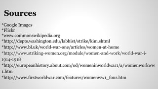 Sources
*Google Images
*Flickr
*www.commonswikipedia.org
*http://depts.washington.edu/labhist/strike/kim.shtml
*http://www.bl.uk/world-war-one/articles/women-at-home
*http://www.striking-women.org/module/women-and-work/world-war-i-
1914-1918
*http://europeanhistory.about.com/od/womeninworldwar1/a/womenworkww
1.htm
*http://www.firstworldwar.com/features/womenww1_four.htm
 