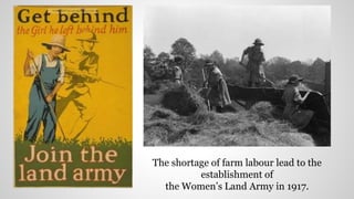 The shortage of farm labour lead to the
establishment of
the Women’s Land Army in 1917.
 