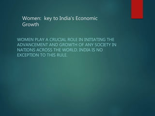 Women: key to India’s Economic
Growth
WOMEN PLAY A CRUCIAL ROLE IN INITIATING THE
ADVANCEMENT AND GROWTH OF ANY SOCIETY IN
NATIONS ACROSS THE WORLD. INDIA IS NO
EXCEPTION TO THIS RULE.
 