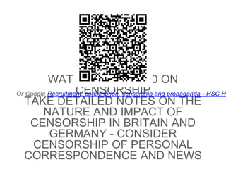 WATCH FROM 14:00 ON
CENSORSHIP
TAKE DETAILED NOTES ON THE
NATURE AND IMPACT OF
CENSORSHIP IN BRITAIN AND
GERMANY - CONSIDER
CENSORSHIP OF PERSONAL
CORRESPONDENCE AND NEWS
Or Google Recruitment, conscription, censorship and propaganda - HSC He
 