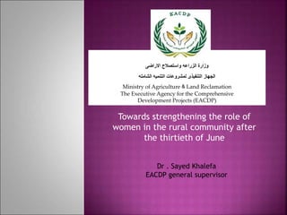 Towards strengthening the role of
women in the rural community after
the thirtieth of June
‫االراضى‬ ‫واستصالح‬ ‫الزراعه‬ ‫وزارة‬
‫الشامله‬ ‫التنميه‬ ‫لمشروعات‬ ‫التنفيذى‬ ‫الجهاز‬
Ministry of Agriculture & Land Reclamation
The Executive Agency for the Comprehensive
Development Projects (EACDP)
Dr . Sayed Khalefa
EACDP general supervisor
 