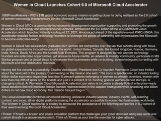 Women in Cloud Launches Cohort 6.0 of Microsoft Cloud Accelerator
1888PressRelease - WIC’s $1B global economic access mission is getting closer to being realized as the 6.0 cohort
of women technology entrepreneurs join the Microsoft Cloud Accelerator.
Women in Cloud (WiC), a community-led economic development organization supporting and promoting the growth
of women in technology and entrepreneurial ventures, announced the 6.0 cohort of the WIC Microsoft Cloud
Accelerator, which launched virtually on August 27, 2021. Announced ahead of the signature event #WICxUNGA, this
accelerator enables female technology founders to leverage the power of partnering with hyperscalers like Microsoft
to become enterprise-ready.
Women in Cloud has successfully graduated 60+ women-led companies over the last five cohorts along with focus
on global expansion to 9 countries around the world: United States, Canada, the United Kingdom, France, Germany,
India, Kenya, South Africa and the United Arab Emirates. The program is designed to help women technology
founders win enterprise opportunities, get access to Azure credits, an advisor & investor community, participate in MS
Startup program and a global stage to showcase their businesses while co-building, co-marketing and co-selling with
Microsoft and their distribution channels.
Having led five cohorts successfully, Chaitra Vedullapalli, President and Co-founder, Women in Cloud was thrilled
about the next part of the journey. Commenting on the mission she said, “The irony is spectacular; an industry fueling
trillion-dollar economic impact has less than 8 percent patents belonging to women as primary inventors, women with
less than one-fifth of spots on the boards and just 2.3 percent of VC funding goes to women-owned startups. A
change is critical. At Women in Cloud Microsoft Accelerator, our vision is to create a steady flow of enterprise-ready
cloud solutions that will increase female founder representation in the supplier ecosystem while unlocking one billion
dollars in net new cloud economy. Our mission has just begun.”
The Cloud Accelerator combines structured training, access to industry leaders, industry events, self-learning
content, and more, all via digital platforms making the accelerator accessible to women-led businesses worldwide.
The Women in Cloud leadership is excited to announce the acceptance of the following companies in 6.0 cohort of
their award-winning Microsoft Cloud Accelerator:
rThreat: rThreat is a breach and attack emulation platform that challenges your cyber defenses using real world and
custom threats in a secure environment. Think of rThreat as your live fire exercise for cyber attacks.
 