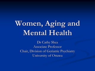 Women, Aging and
Mental Health
Dr Cathy Shea
Associate Professor
Chair, Division of Geriatric Psychiatry
University of Ottawa
 