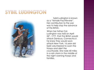 <ul><li>Sybil Ludington is known as a “female Paul Revere”.  Her contribution to the war was to help stop the advance of t...