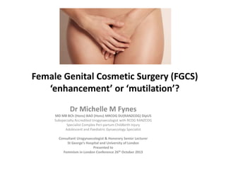 Female Genital Cosmetic Surgery (FGCS)
‘enhancement’ or ‘mutilation’?
Dr Michelle M Fynes
MD MB BCh (Hons) BAO (Hons) MRCOG DU(RANZCOG) DipUS
Subspecialty Accredited Urogynaecologist with RCOG RANZCOG
Specialist Complex Peri-partum Childbirth Injury
Adolescent and Paediatric Gynaecology Specialist
Consultant Urogynaecologist & Honorary Senior Lecturer
St George’s Hospital and University of London
Presented to
Feminism in London Conference 26th October 2013
 