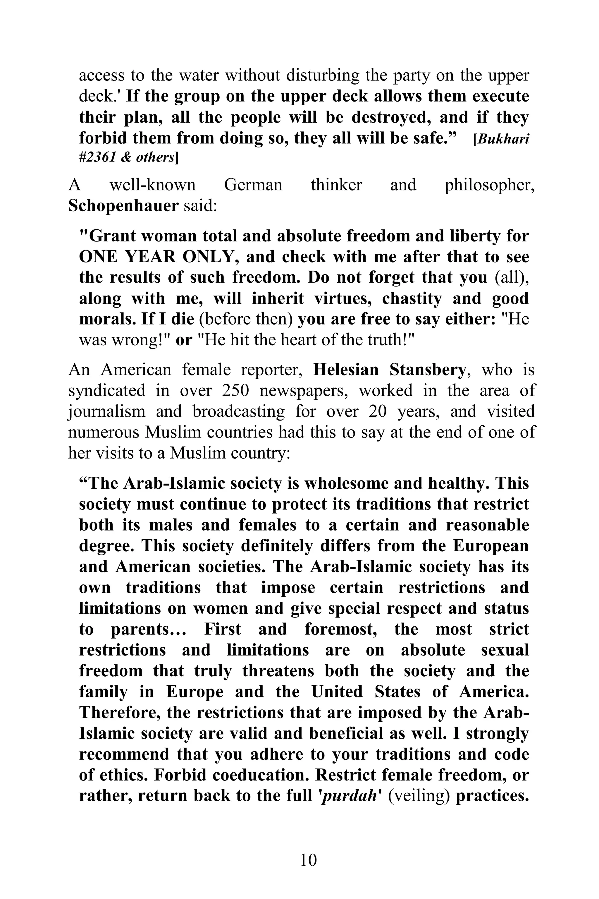 access to the water without disturbing the party on the upper
 deck.' If the group on the upper deck allows them execute
 their plan, all the people will be destroyed, and if they
 forbid them from doing so, they all will be safe.” [Bukhari
 #2361 & others]
A   well-known     German       thinker    and     philosopher,
Schopenhauer said:
 "Grant woman total and absolute freedom and liberty for
 ONE YEAR ONLY, and check with me after that to see
 the results of such freedom. Do not forget that you (all),
 along with me, will inherit virtues, chastity and good
 morals. If I die (before then) you are free to say either: "He
 was wrong!" or "He hit the heart of the truth!"
An American female reporter, Helesian Stansbery, who is
syndicated in over 250 newspapers, worked in the area of
journalism and broadcasting for over 20 years, and visited
numerous Muslim countries had this to say at the end of one of
her visits to a Muslim country:
 “The Arab-Islamic society is wholesome and healthy. This
 society must continue to protect its traditions that restrict
 both its males and females to a certain and reasonable
 degree. This society definitely differs from the European
 and American societies. The Arab-Islamic society has its
 own traditions that impose certain restrictions and
 limitations on women and give special respect and status
 to parents… First and foremost, the most strict
 restrictions and limitations are on absolute sexual
 freedom that truly threatens both the society and the
 family in Europe and the United States of America.
 Therefore, the restrictions that are imposed by the Arab-
 Islamic society are valid and beneficial as well. I strongly
 recommend that you adhere to your traditions and code
 of ethics. Forbid coeducation. Restrict female freedom, or
 rather, return back to the full 'purdah' (veiling) practices.


                               10
 
